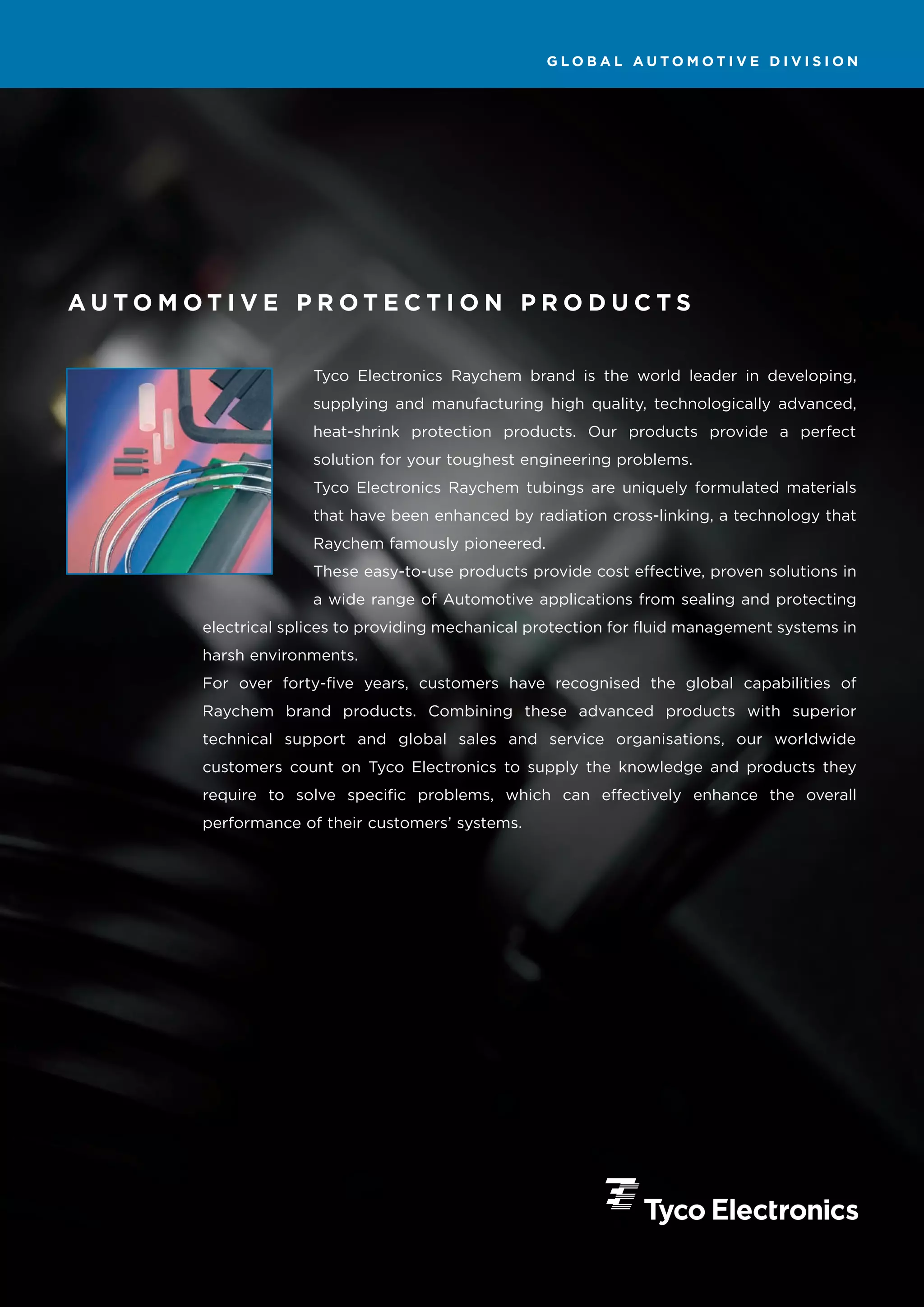 GLOBAL AUTOMOTIVE DIVISION




AUTOMOTIVE PROTECTION PRODUCTS


                    Tyco Electronics Raychem brand is the world leader in developing,
                    supplying and manufacturing high quality, technologically advanced,
                    heat-shrink protection products. Our products provide a perfect
                    solution for your toughest engineering problems.
                    Tyco Electronics Raychem tubings are uniquely formulated materials
                    that have been enhanced by radiation cross-linking, a technology that
                    Raychem famously pioneered.
                    These easy-to-use products provide cost effective, proven solutions in
                    a wide range of Automotive applications from sealing and protecting
      electrical splices to providing mechanical protection for fluid management systems in
      harsh environments.
      For over forty-five years, customers have recognised the global capabilities of
      Raychem brand products. Combining these advanced products with superior
      technical support and global sales and service organisations, our worldwide
      customers count on Tyco Electronics to supply the knowledge and products they
      require to solve specific problems, which can effectively enhance the overall
      performance of their customers’ systems.
 