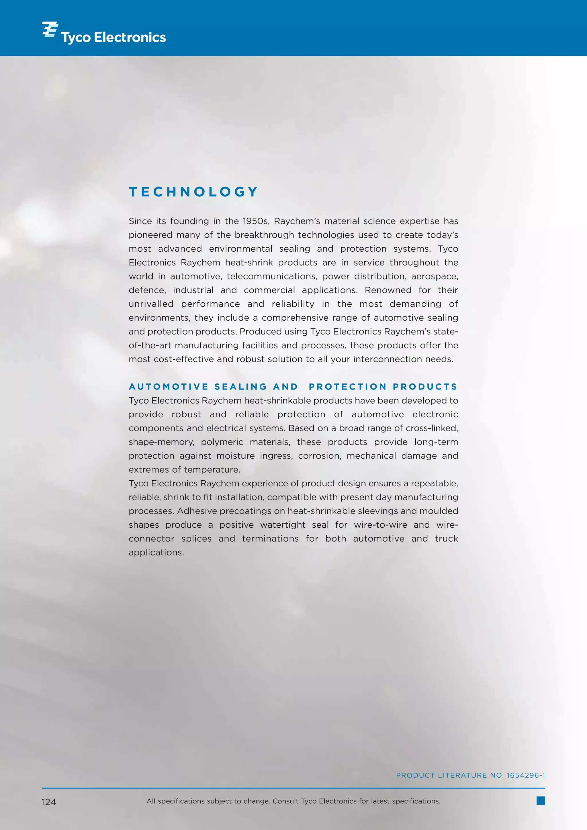 TECHNOLOGY

      Since its founding in the 1950s, Raychem’s material science expertise has
      pioneered many of the breakthrough technologies used to create today’s
      most advanced environmental sealing and protection systems. Tyco
      Electronics Raychem heat-shrink products are in service throughout the
      world in automotive, telecommunications, power distribution, aerospace,
      defence, industrial and commercial applications. Renowned for their
      unrivalled performance and reliability in the most demanding of
      environments, they include a comprehensive range of automotive sealing
      and protection products. Produced using Tyco Electronics Raychem’s state-
      of-the-art manufacturing facilities and processes, these products offer the
      most cost-effective and robust solution to all your interconnection needs.


      AUTOMOTIVE SEALING AND                               PROTECTION PRODUCTS
      Tyco Electronics Raychem heat-shrinkable products have been developed to
      provide robust and reliable protection of automotive electronic
      components and electrical systems. Based on a broad range of cross-linked,
      shape-memory, polymeric materials, these products provide long-term
      protection against moisture ingress, corrosion, mechanical damage and
      extremes of temperature.
      Tyco Electronics Raychem experience of product design ensures a repeatable,
      reliable, shrink to fit installation, compatible with present day manufacturing
      processes. Adhesive precoatings on heat-shrinkable sleevings and moulded
      shapes produce a positive watertight seal for wire-to-wire and wire-
      connector splices and terminations for both automotive and truck
      applications.




                                                                                     PRODUCT LITERATURE NO. 1654296-1


124       All specifications subject to change. Consult Tyco Electronics for latest specifications.
 