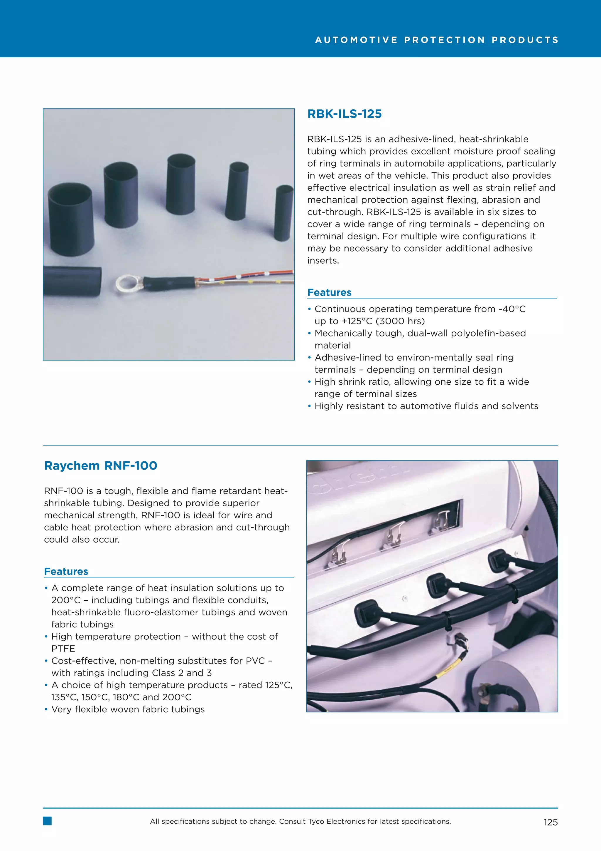 AUTOMOTIVE PROTECTION PRODUCTS




                                                                     RBK-ILS-125

                                                                     RBK-ILS-125 is an adhesive-lined, heat-shrinkable
                                                                     tubing which provides excellent moisture proof sealing
                                                                     of ring terminals in automobile applications, particularly
                                                                     in wet areas of the vehicle. This product also provides
                                                                     effective electrical insulation as well as strain relief and
                                                                     mechanical protection against flexing, abrasion and
                                                                     cut-through. RBK-ILS-125 is available in six sizes to
                                                                     cover a wide range of ring terminals – depending on
                                                                     terminal design. For multiple wire configurations it
                                                                     may be necessary to consider additional adhesive
                                                                     inserts.


                                                                     Features
                                                                     • Continuous operating temperature from -40°C
                                                                       up to +125°C (3000 hrs)
                                                                     • Mechanically tough, dual-wall polyolefin-based
                                                                       material
                                                                     • Adhesive-lined to environ-mentally seal ring
                                                                       terminals – depending on terminal design
                                                                     • High shrink ratio, allowing one size to fit a wide
                                                                       range of terminal sizes
                                                                     • Highly resistant to automotive fluids and solvents




Raychem RNF-100

RNF-100 is a tough, flexible and flame retardant heat-
shrinkable tubing. Designed to provide superior
mechanical strength, RNF-100 is ideal for wire and
cable heat protection where abrasion and cut-through
could also occur.


Features
• A complete range of heat insulation solutions up to
  200°C – including tubings and flexible conduits,
  heat-shrinkable fluoro-elastomer tubings and woven
  fabric tubings
• High temperature protection – without the cost of
  PTFE
• Cost-effective, non-melting substitutes for PVC –
  with ratings including Class 2 and 3
• A choice of high temperature products – rated 125°C,
  135°C, 150°C, 180°C and 200°C
• Very flexible woven fabric tubings




                       All specifications subject to change. Consult Tyco Electronics for latest specifications.             125
 