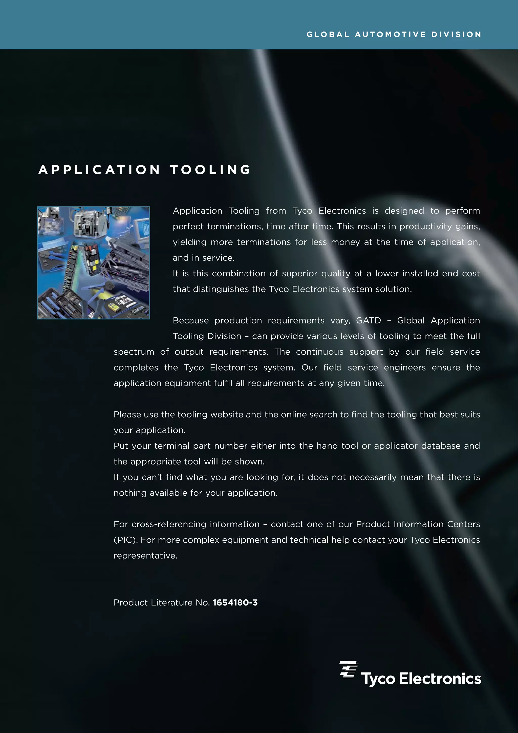 GLOBAL AUTOMOTIVE DIVISION




A P P L I C AT I O N T O O L I N G


                          Application Tooling from Tyco Electronics is designed to perform
                          perfect terminations, time after time. This results in productivity gains,
                          yielding more terminations for less money at the time of application,
                          and in service.
                          It is this combination of superior quality at a lower installed end cost
                          that distinguishes the Tyco Electronics system solution.


                          Because production requirements vary, GATD – Global Application
                          Tooling Division – can provide various levels of tooling to meet the full
            spectrum of output requirements. The continuous support by our field service
            completes the Tyco Electronics system. Our field service engineers ensure the
            application equipment fulfil all requirements at any given time.


            Please use the tooling website and the online search to find the tooling that best suits
            your application.
            Put your terminal part number either into the hand tool or applicator database and
            the appropriate tool will be shown.
            If you can’t find what you are looking for, it does not necessarily mean that there is
            nothing available for your application.


            For cross-referencing information – contact one of our Product Information Centers
            (PIC). For more complex equipment and technical help contact your Tyco Electronics
            representative.




            Product Literature No. 1654180-3
 