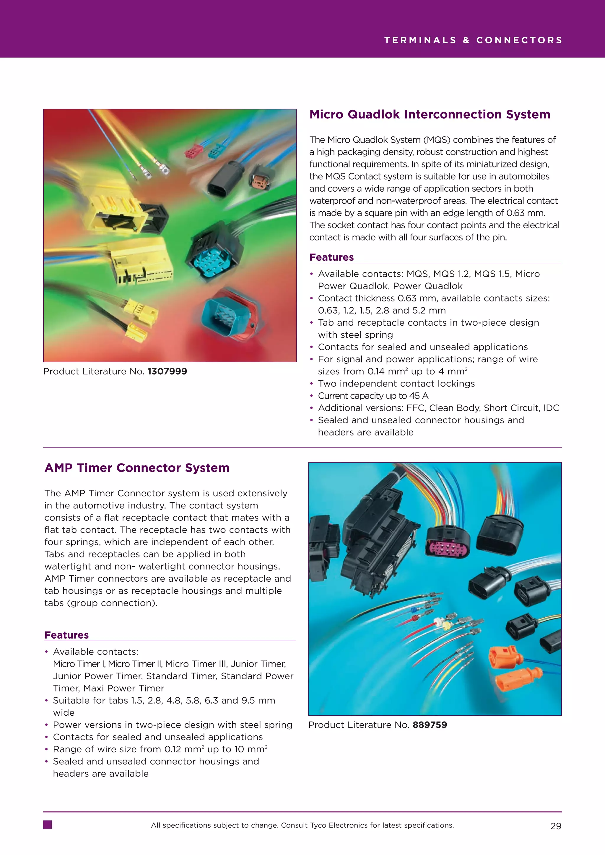 TERMINALS  CONNECTORS




                                                                        Micro Quadlok Interconnection System

                                                                        The Micro Quadlok System (MQS) combines the features of
                                                                        a high packaging density, robust construction and highest
                                                                        functional requirements. In spite of its miniaturized design,
                                                                        the MQS Contact system is suitable for use in automobiles
                                                                        and covers a wide range of application sectors in both
                                                                        waterproof and non-waterproof areas. The electrical contact
                                                                        is made by a square pin with an edge length of 0.63 mm.
                                                                        The socket contact has four contact points and the electrical
                                                                        contact is made with all four surfaces of the pin.

                                                                        Features
                                                                        • Available contacts: MQS, MQS 1.2, MQS 1.5, Micro
                                                                          Power Quadlok, Power Quadlok
                                                                        • Contact thickness 0.63 mm, available contacts sizes:
                                                                          0.63, 1.2, 1.5, 2.8 and 5.2 mm
                                                                        • Tab and receptacle contacts in two-piece design
                                                                          with steel spring
                                                                        • Contacts for sealed and unsealed applications
                                                                        • For signal and power applications; range of wire
Product Literature No. 1307999                                            sizes from 0.14 mm2 up to 4 mm2
                                                                        • Two independent contact lockings
                                                                        • Current capacity up to 45 A
                                                                        • Additional versions: FFC, Clean Body, Short Circuit, IDC
                                                                        • Sealed and unsealed connector housings and
                                                                          headers are available


AMP Timer Connector System

The AMP Timer Connector system is used extensively
in the automotive industry. The contact system
consists of a flat receptacle contact that mates with a
flat tab contact. The receptacle has two contacts with
four springs, which are independent of each other.
Tabs and receptacles can be applied in both
watertight and non- watertight connector housings.
AMP Timer connectors are available as receptacle and
tab housings or as receptacle housings and multiple
tabs (group connection).


Features
• Available contacts:
  Micro Timer I, Micro Timer II, Micro Timer III, Junior Timer,
  Junior Power Timer, Standard Timer, Standard Power
  Timer, Maxi Power Timer
• Suitable for tabs 1.5, 2.8, 4.8, 5.8, 6.3 and 9.5 mm
  wide
• Power versions in two-piece design with steel spring                  Product Literature No. 889759
• Contacts for sealed and unsealed applications
• Range of wire size from 0.12 mm2 up to 10 mm2
• Sealed and unsealed connector housings and
  headers are available




                          All specifications subject to change. Consult Tyco Electronics for latest specifications.               29
 
