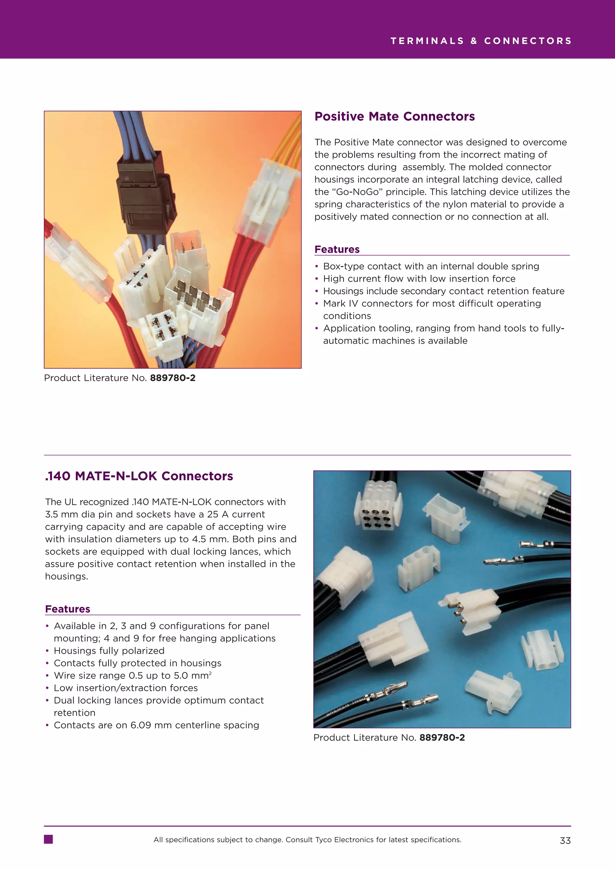 TERMINALS  CONNECTORS




                                                                     Positive Mate Connectors

                                                                     The Positive Mate connector was designed to overcome
                                                                     the problems resulting from the incorrect mating of
                                                                     connectors during assembly. The molded connector
                                                                     housings incorporate an integral latching device, called
                                                                     the “Go-NoGo” principle. This latching device utilizes the
                                                                     spring characteristics of the nylon material to provide a
                                                                     positively mated connection or no connection at all.


                                                                     Features
                                                                     • Box-type contact with an internal double spring
                                                                     • High current flow with low insertion force
                                                                     • Housings include secondary contact retention feature
                                                                     • Mark IV connectors for most difficult operating
                                                                       conditions
                                                                     • Application tooling, ranging from hand tools to fully-
                                                                       automatic machines is available



Product Literature No. 889780-2




.140 MATE-N-LOK Connectors

The UL recognized .140 MATE-N-LOK connectors with
3.5 mm dia pin and sockets have a 25 A current
carrying capacity and are capable of accepting wire
with insulation diameters up to 4.5 mm. Both pins and
sockets are equipped with dual locking lances, which
assure positive contact retention when installed in the
housings.


Features
• Available in 2, 3 and 9 configurations for panel
  mounting; 4 and 9 for free hanging applications
• Housings fully polarized
• Contacts fully protected in housings
• Wire size range 0.5 up to 5.0 mm2
• Low insertion/extraction forces
• Dual locking lances provide optimum contact
  retention
• Contacts are on 6.09 mm centerline spacing
                                                                     Product Literature No. 889780-2




                       All specifications subject to change. Consult Tyco Electronics for latest specifications.            33
 