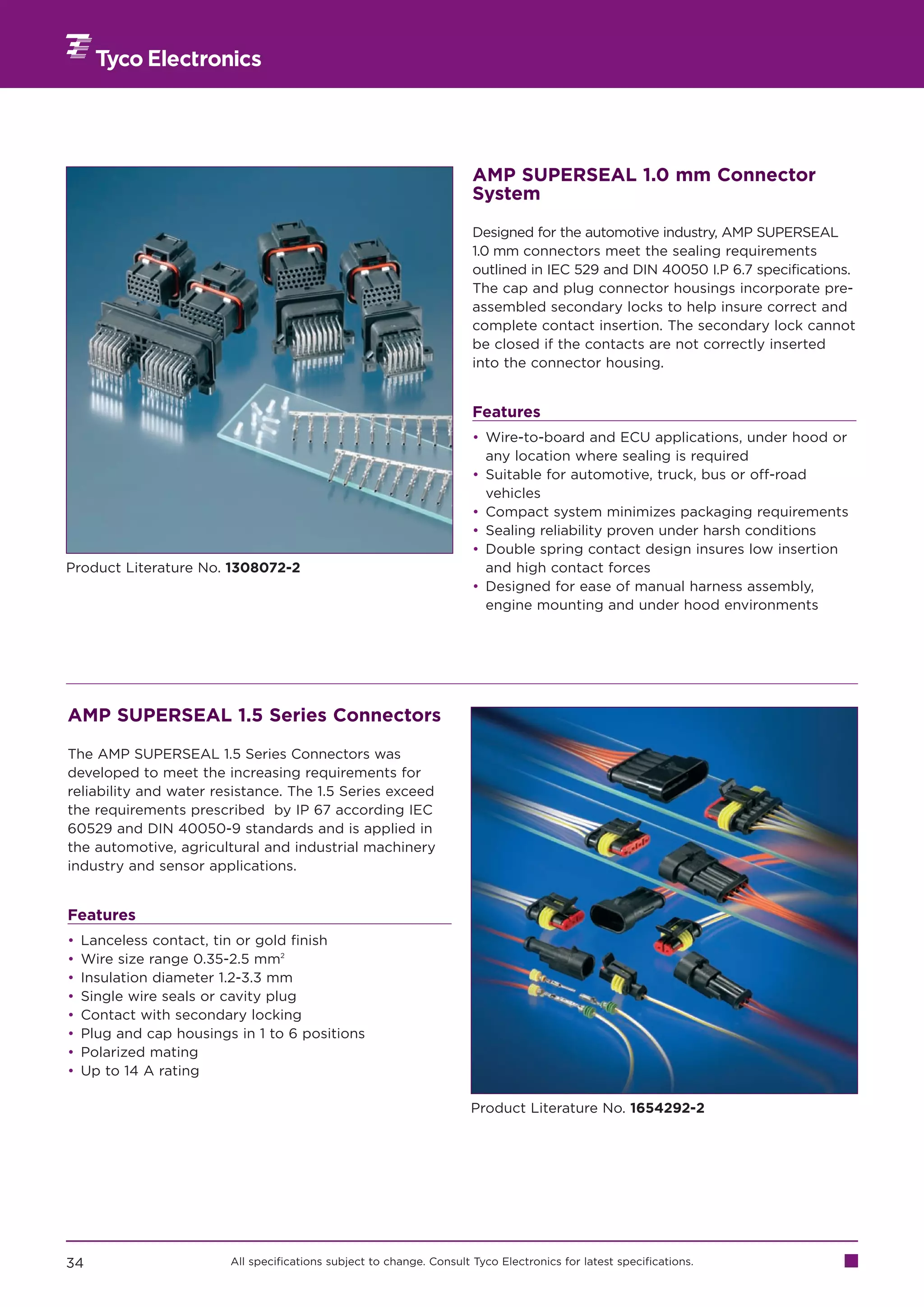 AMP SUPERSEAL 1.0 mm Connector
                                                                       System

                                                                       Designed for the automotive industry, AMP SUPERSEAL
                                                                       1.0 mm connectors meet the sealing requirements
                                                                       outlined in IEC 529 and DIN 40050 I.P 6.7 specifications.
                                                                       The cap and plug connector housings incorporate pre-
                                                                       assembled secondary locks to help insure correct and
                                                                       complete contact insertion. The secondary lock cannot
                                                                       be closed if the contacts are not correctly inserted
                                                                       into the connector housing.


                                                                       Features
                                                                       • Wire-to-board and ECU applications, under hood or
                                                                         any location where sealing is required
                                                                       • Suitable for automotive, truck, bus or off-road
                                                                         vehicles
                                                                       • Compact system minimizes packaging requirements
                                                                       • Sealing reliability proven under harsh conditions
                                                                       • Double spring contact design insures low insertion
Product Literature No. 1308072-2                                         and high contact forces
                                                                       • Designed for ease of manual harness assembly,
                                                                         engine mounting and under hood environments




AMP SUPERSEAL 1.5 Series Connectors

The AMP SUPERSEAL 1.5 Series Connectors was
developed to meet the increasing requirements for
reliability and water resistance. The 1.5 Series exceed
the requirements prescribed by IP 67 according IEC
60529 and DIN 40050-9 standards and is applied in
the automotive, agricultural and industrial machinery
industry and sensor applications.


Features
•   Lanceless contact, tin or gold finish
•   Wire size range 0.35-2.5 mm2
•   Insulation diameter 1.2-3.3 mm
•   Single wire seals or cavity plug
•   Contact with secondary locking
•   Plug and cap housings in 1 to 6 positions
•   Polarized mating
•   Up to 14 A rating

                                                                       Product Literature No. 1654292-2




34                       All specifications subject to change. Consult Tyco Electronics for latest specifications.
 