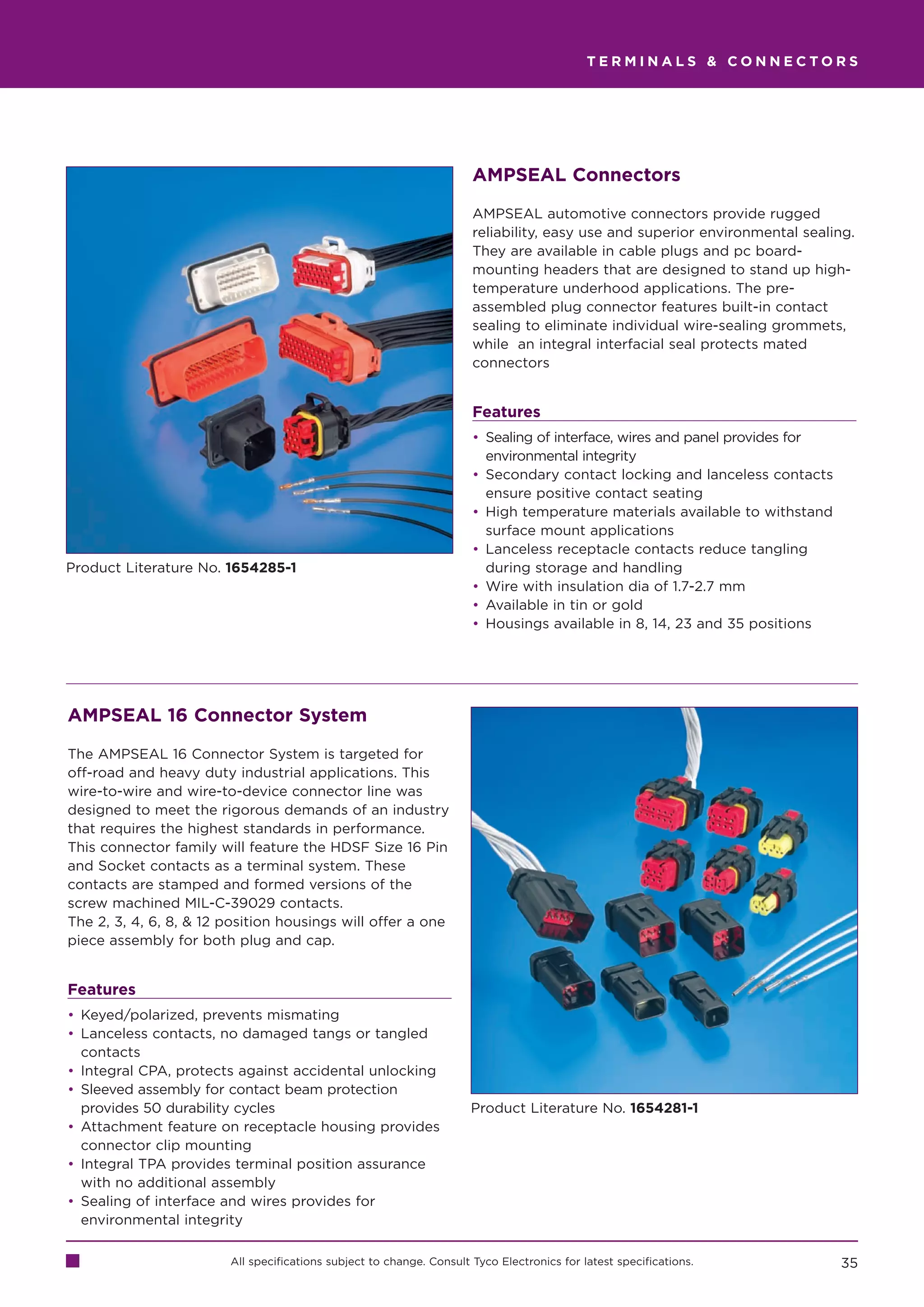TERMINALS  CONNECTORS




                                                                      AMPSEAL Connectors

                                                                      AMPSEAL automotive connectors provide rugged
                                                                      reliability, easy use and superior environmental sealing.
                                                                      They are available in cable plugs and pc board-
                                                                      mounting headers that are designed to stand up high-
                                                                      temperature underhood applications. The pre-
                                                                      assembled plug connector features built-in contact
                                                                      sealing to eliminate individual wire-sealing grommets,
                                                                      while an integral interfacial seal protects mated
                                                                      connectors


                                                                      Features
                                                                      • Sealing of interface, wires and panel provides for
                                                                        environmental integrity
                                                                      • Secondary contact locking and lanceless contacts
                                                                        ensure positive contact seating
                                                                      • High temperature materials available to withstand
                                                                        surface mount applications
                                                                      • Lanceless receptacle contacts reduce tangling
Product Literature No. 1654285-1                                        during storage and handling
                                                                      • Wire with insulation dia of 1.7-2.7 mm
                                                                      • Available in tin or gold
                                                                      • Housings available in 8, 14, 23 and 35 positions




AMPSEAL 16 Connector System

The AMPSEAL 16 Connector System is targeted for
off-road and heavy duty industrial applications. This
wire-to-wire and wire-to-device connector line was
designed to meet the rigorous demands of an industry
that requires the highest standards in performance.
This connector family will feature the HDSF Size 16 Pin
and Socket contacts as a terminal system. These
contacts are stamped and formed versions of the
screw machined MIL-C-39029 contacts.
The 2, 3, 4, 6, 8,  12 position housings will offer a one
piece assembly for both plug and cap.


Features
• Keyed/polarized, prevents mismating
• Lanceless contacts, no damaged tangs or tangled
  contacts
• Integral CPA, protects against accidental unlocking
• Sleeved assembly for contact beam protection
  provides 50 durability cycles                                       Product Literature No. 1654281-1
• Attachment feature on receptacle housing provides
  connector clip mounting
• Integral TPA provides terminal position assurance
  with no additional assembly
• Sealing of interface and wires provides for
  environmental integrity

                        All specifications subject to change. Consult Tyco Electronics for latest specifications.            35
 