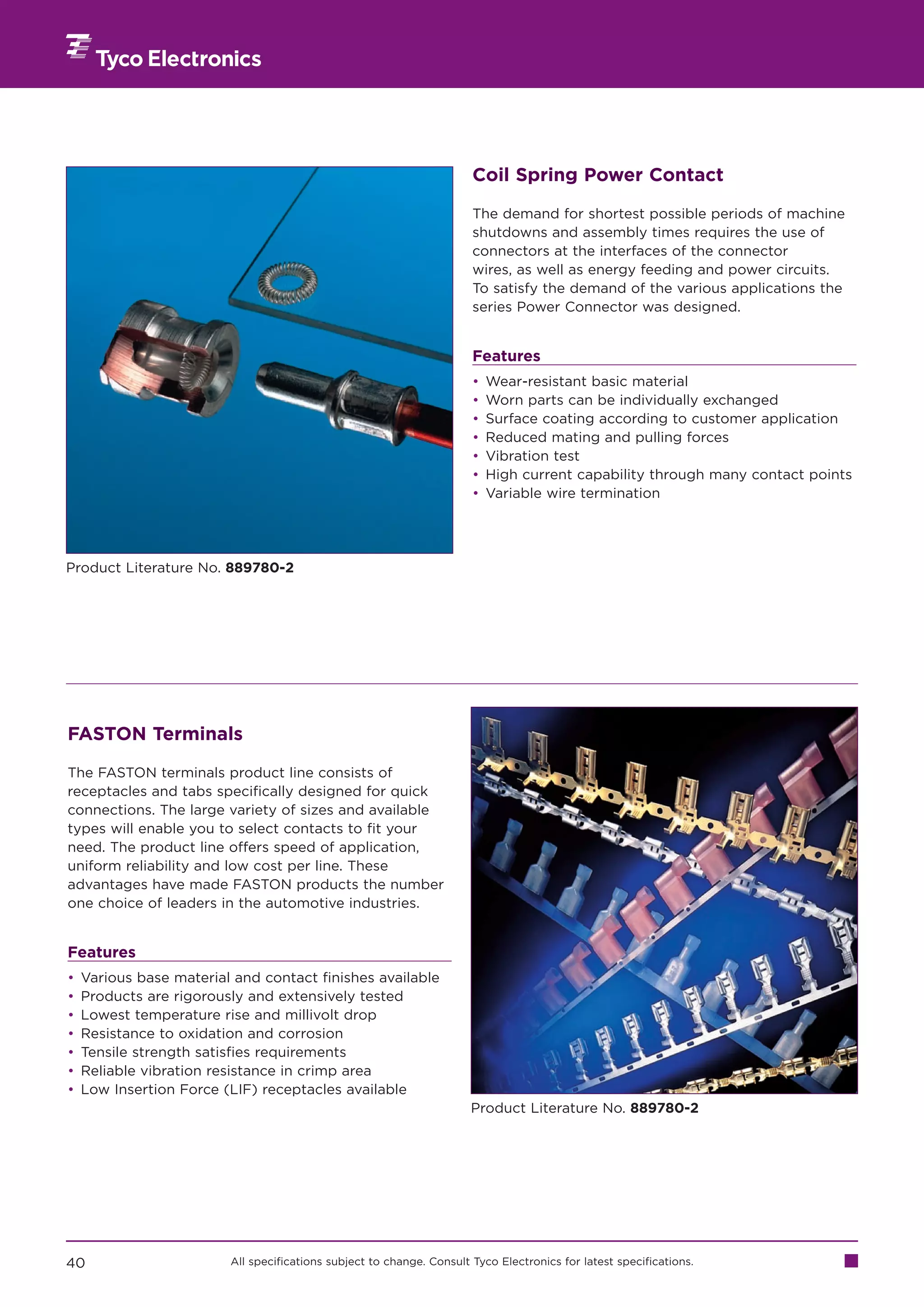 Coil Spring Power Contact

                                                                       The demand for shortest possible periods of machine
                                                                       shutdowns and assembly times requires the use of
                                                                       connectors at the interfaces of the connector
                                                                       wires, as well as energy feeding and power circuits.
                                                                       To satisfy the demand of the various applications the
                                                                       series Power Connector was designed.


                                                                       Features
                                                                       •   Wear-resistant basic material
                                                                       •   Worn parts can be individually exchanged
                                                                       •   Surface coating according to customer application
                                                                       •   Reduced mating and pulling forces
                                                                       •   Vibration test
                                                                       •   High current capability through many contact points
                                                                       •   Variable wire termination




Product Literature No. 889780-2




FASTON Terminals

The FASTON terminals product line consists of
receptacles and tabs specifically designed for quick
connections. The large variety of sizes and available
types will enable you to select contacts to fit your
need. The product line offers speed of application,
uniform reliability and low cost per line. These
advantages have made FASTON products the number
one choice of leaders in the automotive industries.


Features
•   Various base material and contact finishes available
•   Products are rigorously and extensively tested
•   Lowest temperature rise and millivolt drop
•   Resistance to oxidation and corrosion
•   Tensile strength satisfies requirements
•   Reliable vibration resistance in crimp area
•   Low Insertion Force (LIF) receptacles available
                                                                       Product Literature No. 889780-2




40                       All specifications subject to change. Consult Tyco Electronics for latest specifications.
 