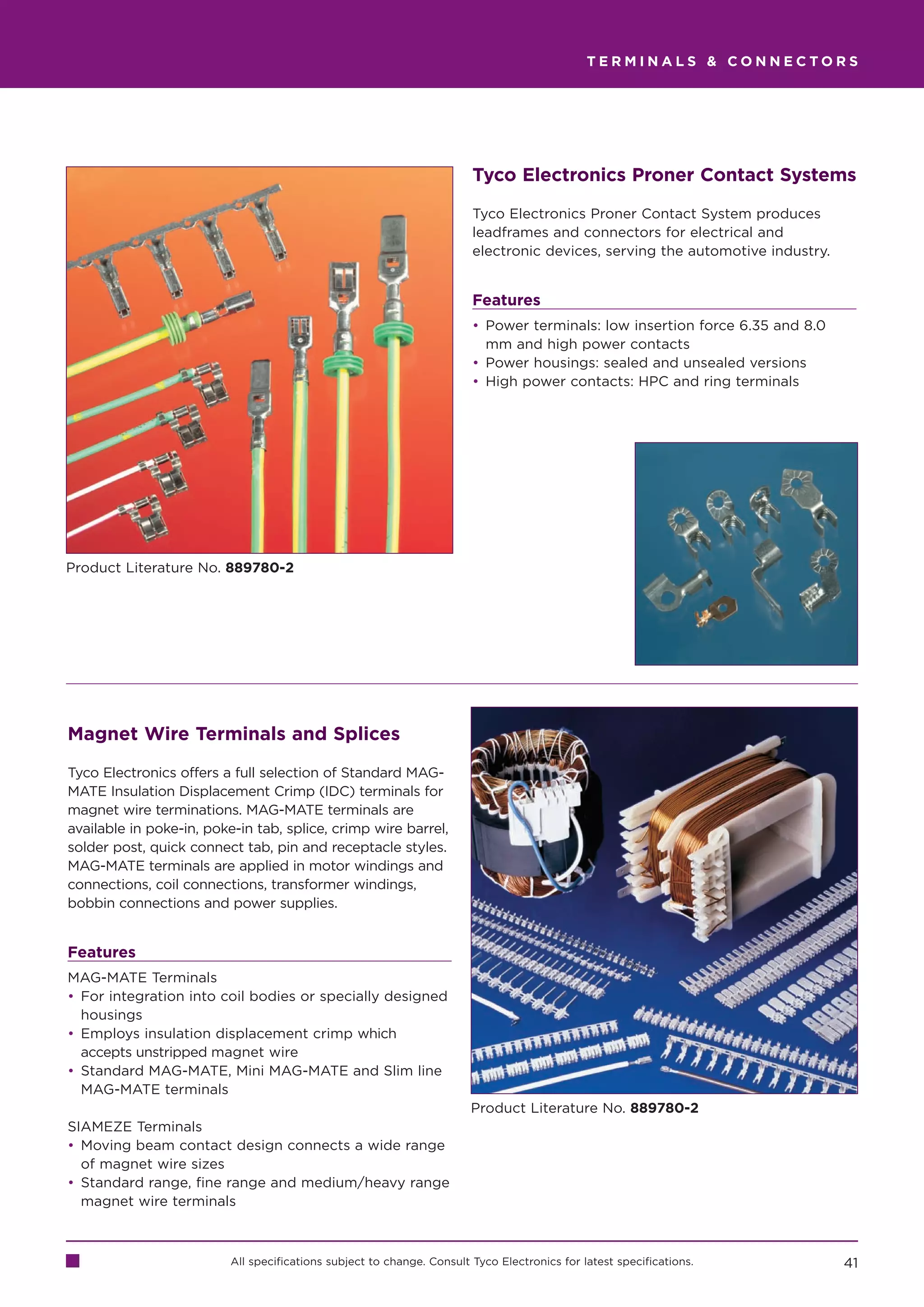 TERMINALS  CONNECTORS




                                                                        Tyco Electronics Proner Contact Systems

                                                                        Tyco Electronics Proner Contact System produces
                                                                        leadframes and connectors for electrical and
                                                                        electronic devices, serving the automotive industry.


                                                                        Features
                                                                        • Power terminals: low insertion force 6.35 and 8.0
                                                                          mm and high power contacts
                                                                        • Power housings: sealed and unsealed versions
                                                                        • High power contacts: HPC and ring terminals




Product Literature No. 889780-2




Magnet Wire Terminals and Splices

Tyco Electronics offers a full selection of Standard MAG-
MATE Insulation Displacement Crimp (IDC) terminals for
magnet wire terminations. MAG-MATE terminals are
available in poke-in, poke-in tab, splice, crimp wire barrel,
solder post, quick connect tab, pin and receptacle styles.
MAG-MATE terminals are applied in motor windings and
connections, coil connections, transformer windings,
bobbin connections and power supplies.


Features
MAG-MATE Terminals
• For integration into coil bodies or specially designed
  housings
• Employs insulation displacement crimp which
  accepts unstripped magnet wire
• Standard MAG-MATE, Mini MAG-MATE and Slim line
  MAG-MATE terminals
                                                                        Product Literature No. 889780-2
SIAMEZE Terminals
• Moving beam contact design connects a wide range
  of magnet wire sizes
• Standard range, fine range and medium/heavy range
  magnet wire terminals



                          All specifications subject to change. Consult Tyco Electronics for latest specifications.            41
 
