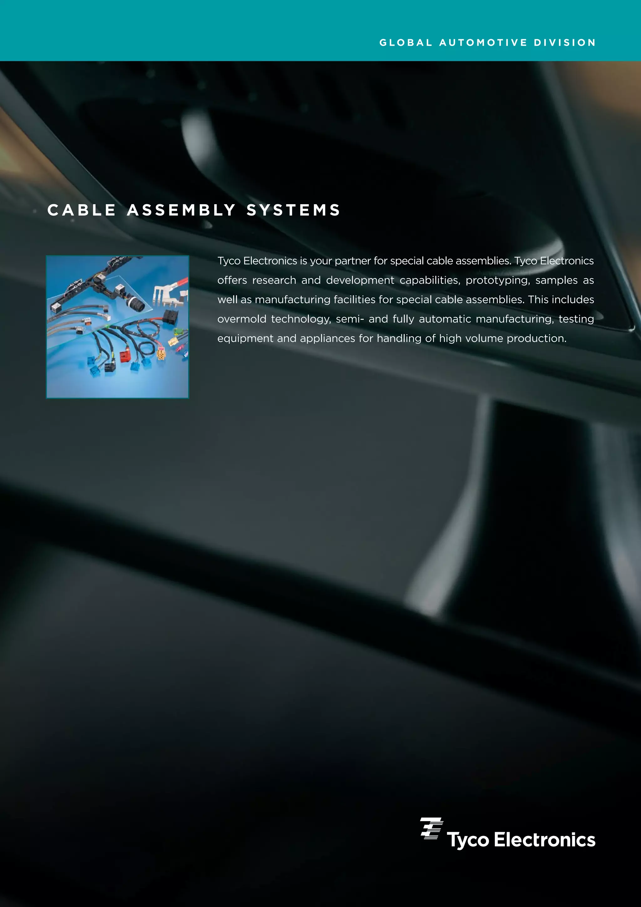 GLOBAL AUTOMOTIVE DIVISION




C A B L E A S S E M B LY S Y S T E M S


                      Tyco Electronics is your partner for special cable assemblies. Tyco Electronics
                      offers research and development capabilities, prototyping, samples as
                      well as manufacturing facilities for special cable assemblies. This includes
                      overmold technology, semi- and fully automatic manufacturing, testing
                      equipment and appliances for handling of high volume production.
 