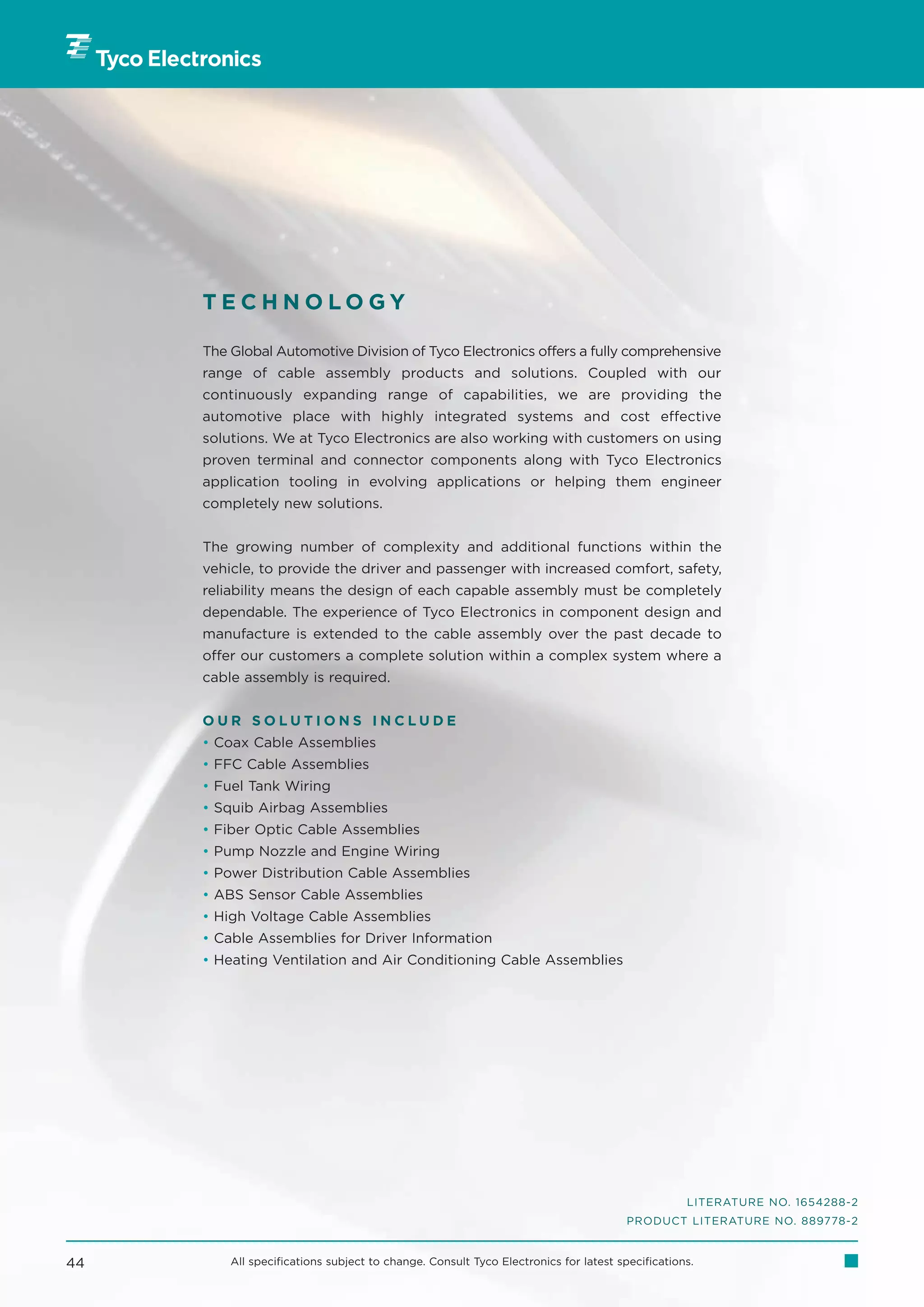 TECHNOLOGY

     The Global Automotive Division of Tyco Electronics offers a fully comprehensive
     range of cable assembly products and solutions. Coupled with our
     continuously expanding range of capabilities, we are providing the
     automotive place with highly integrated systems and cost effective
     solutions. We at Tyco Electronics are also working with customers on using
     proven terminal and connector components along with Tyco Electronics
     application tooling in evolving applications or helping them engineer
     completely new solutions.


     The growing number of complexity and additional functions within the
     vehicle, to provide the driver and passenger with increased comfort, safety,
     reliability means the design of each capable assembly must be completely
     dependable. The experience of Tyco Electronics in component design and
     manufacture is extended to the cable assembly over the past decade to
     offer our customers a complete solution within a complex system where a
     cable assembly is required.


     OUR SOLUTIONS INCLUDE
     • Coax Cable Assemblies
     • FFC Cable Assemblies
     • Fuel Tank Wiring
     • Squib Airbag Assemblies
     • Fiber Optic Cable Assemblies
     • Pump Nozzle and Engine Wiring
     • Power Distribution Cable Assemblies
     • ABS Sensor Cable Assemblies
     • High Voltage Cable Assemblies
     • Cable Assemblies for Driver Information
     • Heating Ventilation and Air Conditioning Cable Assemblies




                                                                                                LITERATURE NO. 1654288-2
                                                                                     PRODUCT LITERATURE NO. 889778-2


44       All specifications subject to change. Consult Tyco Electronics for latest specifications.
 