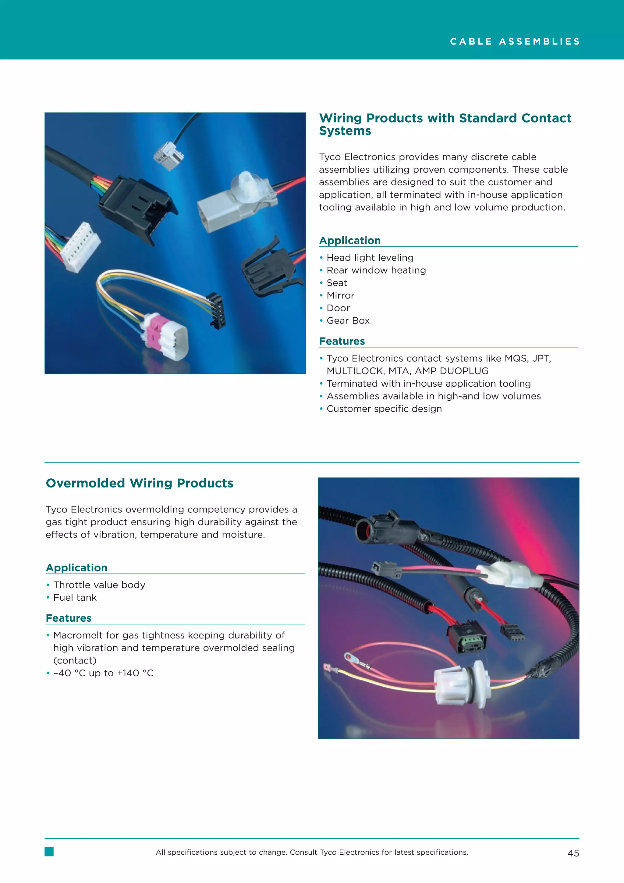 CABLE ASSEMBLIES




                                                                      Wiring Products with Standard Contact
                                                                      Systems

                                                                      Tyco Electronics provides many discrete cable
                                                                      assemblies utilizing proven components. These cable
                                                                      assemblies are designed to suit the customer and
                                                                      application, all terminated with in-house application
                                                                      tooling available in high and low volume production.


                                                                      Application
                                                                      •   Head light leveling
                                                                      •   Rear window heating
                                                                      •   Seat
                                                                      •   Mirror
                                                                      •   Door
                                                                      •   Gear Box

                                                                      Features
                                                                      • Tyco Electronics contact systems like MQS, JPT,
                                                                        MULTILOCK, MTA, AMP DUOPLUG
                                                                      • Terminated with in-house application tooling
                                                                      • Assemblies available in high-and low volumes
                                                                      • Customer specific design




Overmolded Wiring Products

Tyco Electronics overmolding competency provides a
gas tight product ensuring high durability against the
effects of vibration, temperature and moisture.


Application
• Throttle value body
• Fuel tank

Features
• Macromelt for gas tightness keeping durability of
  high vibration and temperature overmolded sealing
  (contact)
• –40 °C up to +140 °C




                        All specifications subject to change. Consult Tyco Electronics for latest specifications.         45
 
