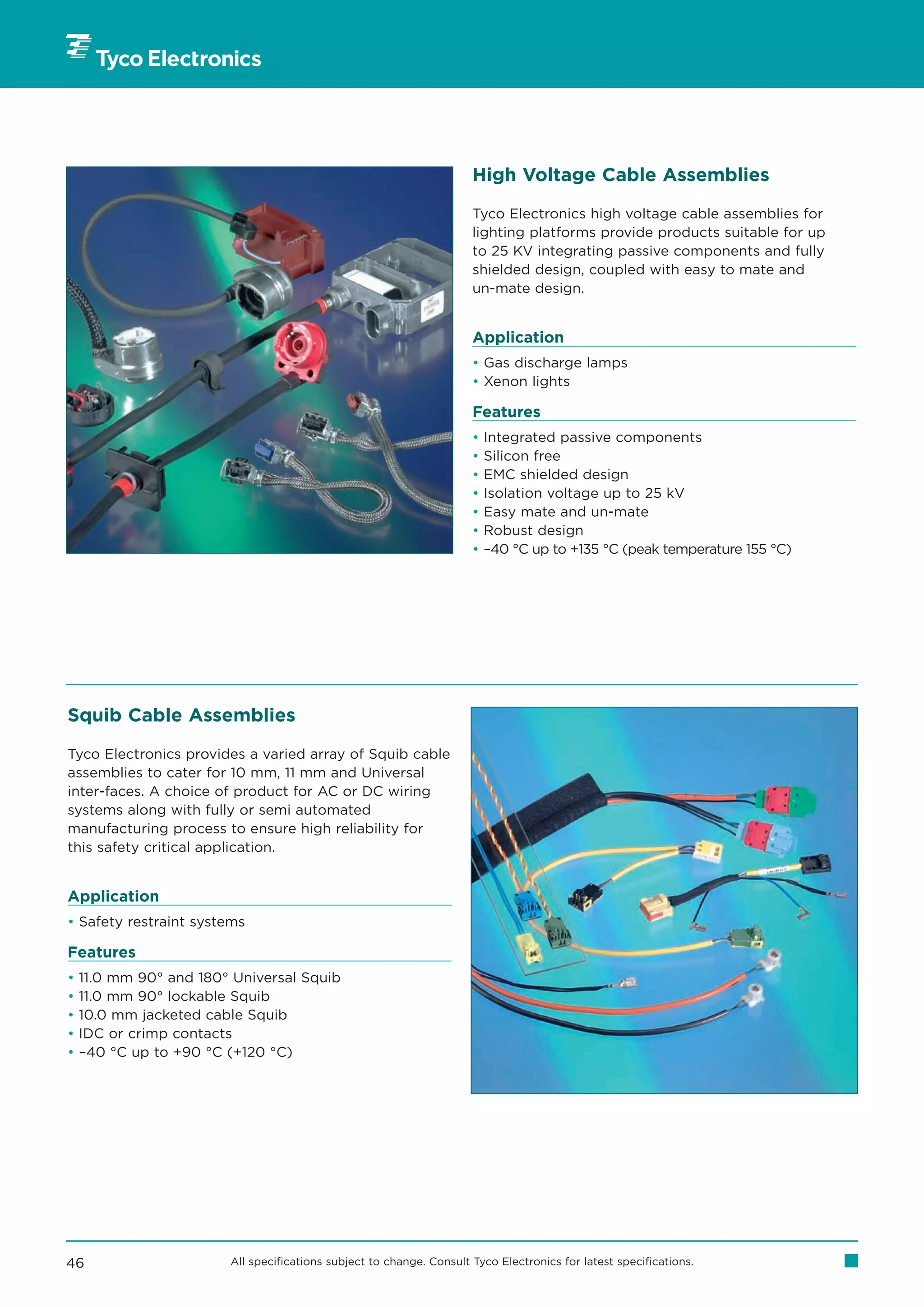 High Voltage Cable Assemblies

                                                                      Tyco Electronics high voltage cable assemblies for
                                                                      lighting platforms provide products suitable for up
                                                                      to 25 KV integrating passive components and fully
                                                                      shielded design, coupled with easy to mate and
                                                                      un-mate design.


                                                                      Application
                                                                      • Gas discharge lamps
                                                                      • Xenon lights

                                                                      Features
                                                                      •   Integrated passive components
                                                                      •   Silicon free
                                                                      •   EMC shielded design
                                                                      •   Isolation voltage up to 25 kV
                                                                      •   Easy mate and un-mate
                                                                      •   Robust design
                                                                      •   –40 °C up to +135 °C (peak temperature 155 °C)




Squib Cable Assemblies

Tyco Electronics provides a varied array of Squib cable
assemblies to cater for 10 mm, 11 mm and Universal
inter-faces. A choice of product for AC or DC wiring
systems along with fully or semi automated
manufacturing process to ensure high reliability for
this safety critical application.


Application
• Safety restraint systems

Features
•   11.0 mm 90° and 180° Universal Squib
•   11.0 mm 90° lockable Squib
•   10.0 mm jacketed cable Squib
•   IDC or crimp contacts
•   –40 °C up to +90 °C (+120 °C)




46                      All specifications subject to change. Consult Tyco Electronics for latest specifications.
 