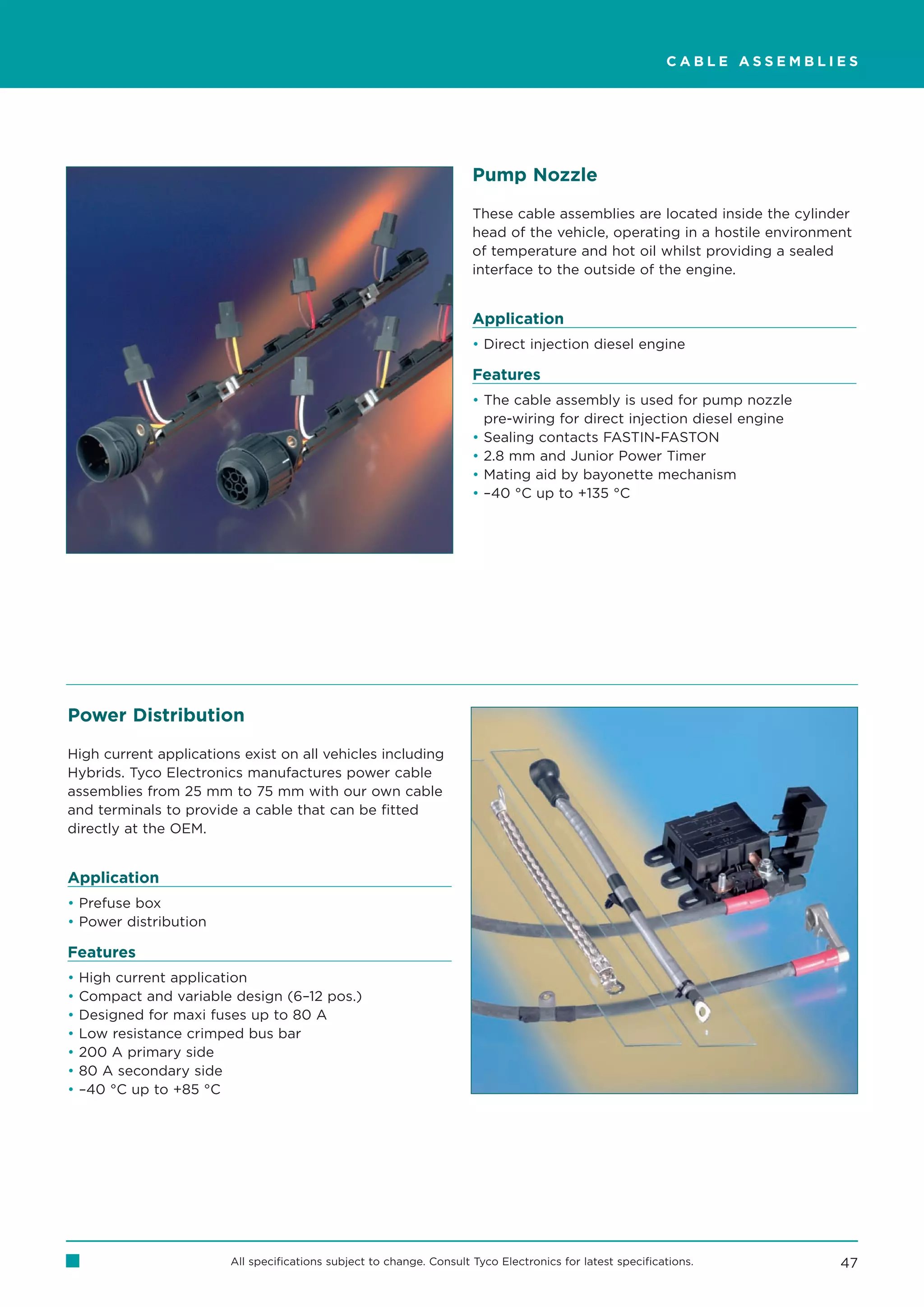 CABLE ASSEMBLIES




                                                                      Pump Nozzle

                                                                      These cable assemblies are located inside the cylinder
                                                                      head of the vehicle, operating in a hostile environment
                                                                      of temperature and hot oil whilst providing a sealed
                                                                      interface to the outside of the engine.


                                                                      Application
                                                                      • Direct injection diesel engine

                                                                      Features
                                                                      • The cable assembly is used for pump nozzle
                                                                        pre-wiring for direct injection diesel engine
                                                                      • Sealing contacts FASTIN-FASTON
                                                                      • 2.8 mm and Junior Power Timer
                                                                      • Mating aid by bayonette mechanism
                                                                      • –40 °C up to +135 °C




Power Distribution

High current applications exist on all vehicles including
Hybrids. Tyco Electronics manufactures power cable
assemblies from 25 mm to 75 mm with our own cable
and terminals to provide a cable that can be fitted
directly at the OEM.


Application
• Prefuse box
• Power distribution

Features
•   High current application
•   Compact and variable design (6–12 pos.)
•   Designed for maxi fuses up to 80 A
•   Low resistance crimped bus bar
•   200 A primary side
•   80 A secondary side
•   –40 °C up to +85 °C




                        All specifications subject to change. Consult Tyco Electronics for latest specifications.          47
 