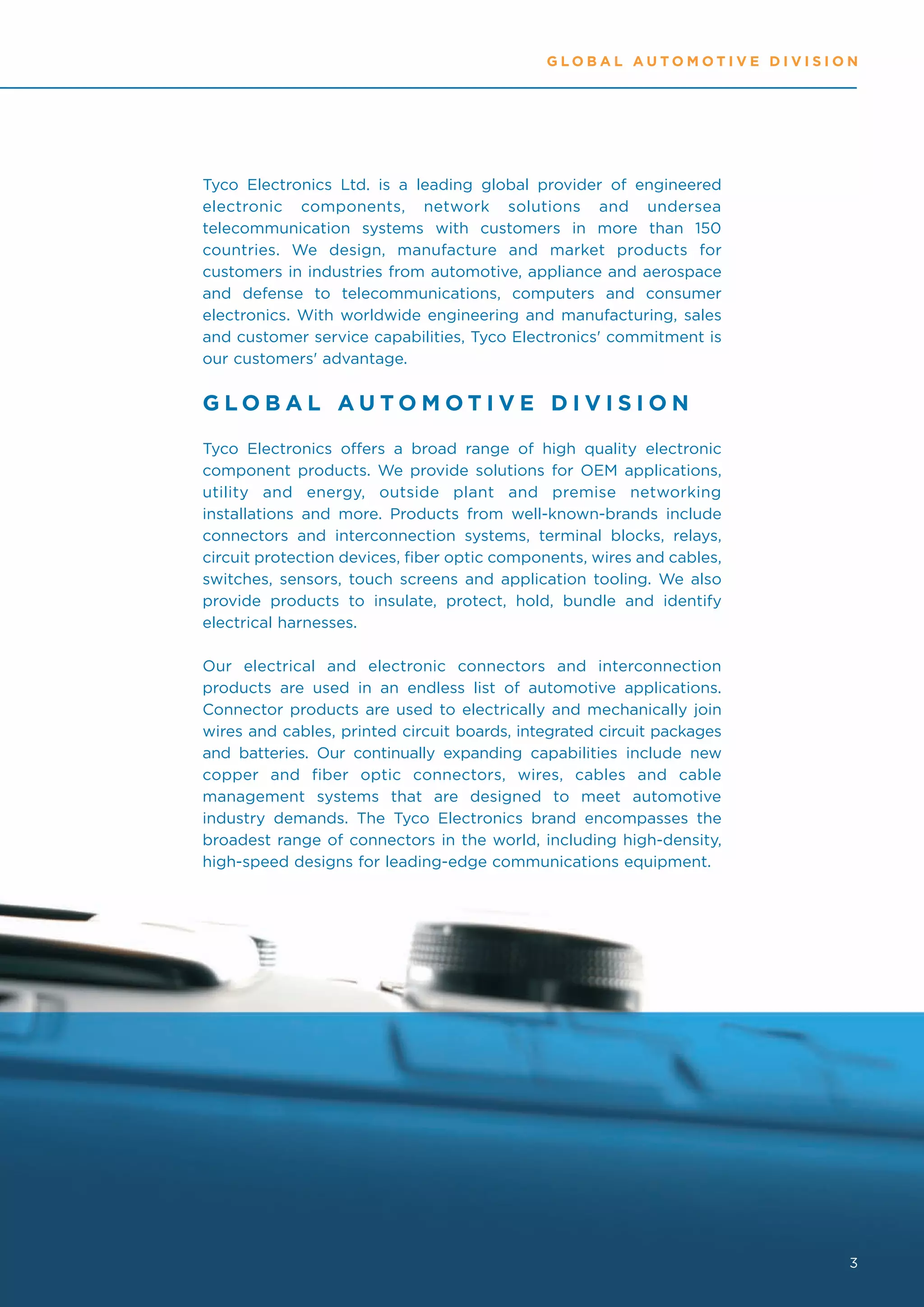 GLOBAL AUTOMOTIVE DIVISION




Tyco Electronics Ltd. is a leading global provider of engineered
electronic components, network solutions and undersea
telecommunication systems with customers in more than 150
countries. We design, manufacture and market products for
customers in industries from automotive, appliance and aerospace
and defense to telecommunications, computers and consumer
electronics. With worldwide engineering and manufacturing, sales
and customer service capabilities, Tyco Electronics' commitment is
our customers' advantage.


GLOBAL AUTOMOTIVE DIVISION
Tyco Electronics offers a broad range of high quality electronic
component products. We provide solutions for OEM applications,
utility and energy, outside plant and premise networking
installations and more. Products from well-known-brands include
connectors and interconnection systems, terminal blocks, relays,
circuit protection devices, fiber optic components, wires and cables,
switches, sensors, touch screens and application tooling. We also
provide products to insulate, protect, hold, bundle and identify
electrical harnesses.

Our electrical and electronic connectors and interconnection
products are used in an endless list of automotive applications.
Connector products are used to electrically and mechanically join
wires and cables, printed circuit boards, integrated circuit packages
and batteries. Our continually expanding capabilities include new
copper and fiber optic connectors, wires, cables and cable
management systems that are designed to meet automotive
industry demands. The Tyco Electronics brand encompasses the
broadest range of connectors in the world, including high-density,
high-speed designs for leading-edge communications equipment.




                                                                        3
 