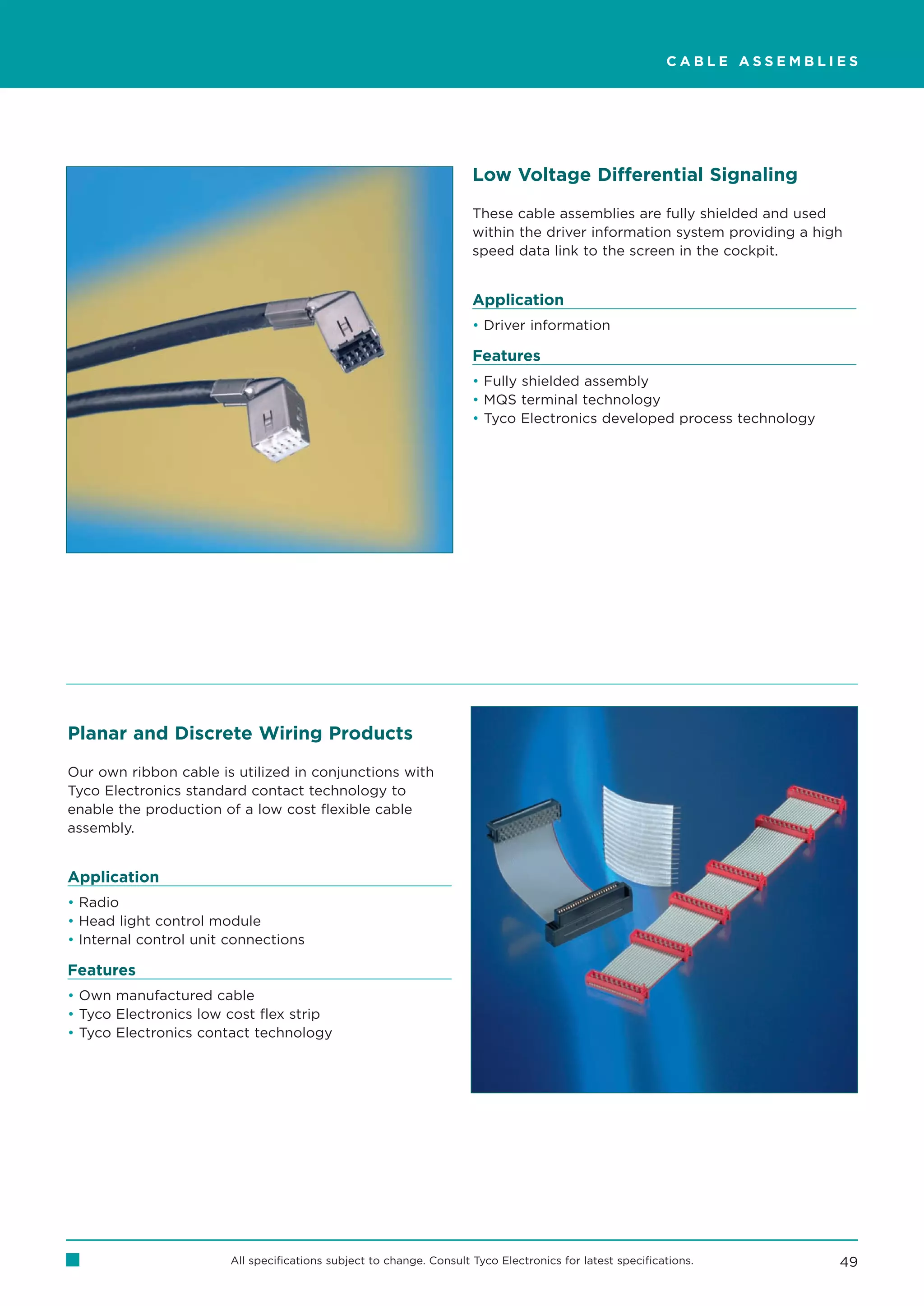 CABLE ASSEMBLIES




                                                                      Low Voltage Differential Signaling

                                                                      These cable assemblies are fully shielded and used
                                                                      within the driver information system providing a high
                                                                      speed data link to the screen in the cockpit.


                                                                      Application
                                                                      • Driver information

                                                                      Features
                                                                      • Fully shielded assembly
                                                                      • MQS terminal technology
                                                                      • Tyco Electronics developed process technology




Planar and Discrete Wiring Products

Our own ribbon cable is utilized in conjunctions with
Tyco Electronics standard contact technology to
enable the production of a low cost flexible cable
assembly.


Application
• Radio
• Head light control module
• Internal control unit connections

Features
• Own manufactured cable
• Tyco Electronics low cost flex strip
• Tyco Electronics contact technology




                        All specifications subject to change. Consult Tyco Electronics for latest specifications.         49
 