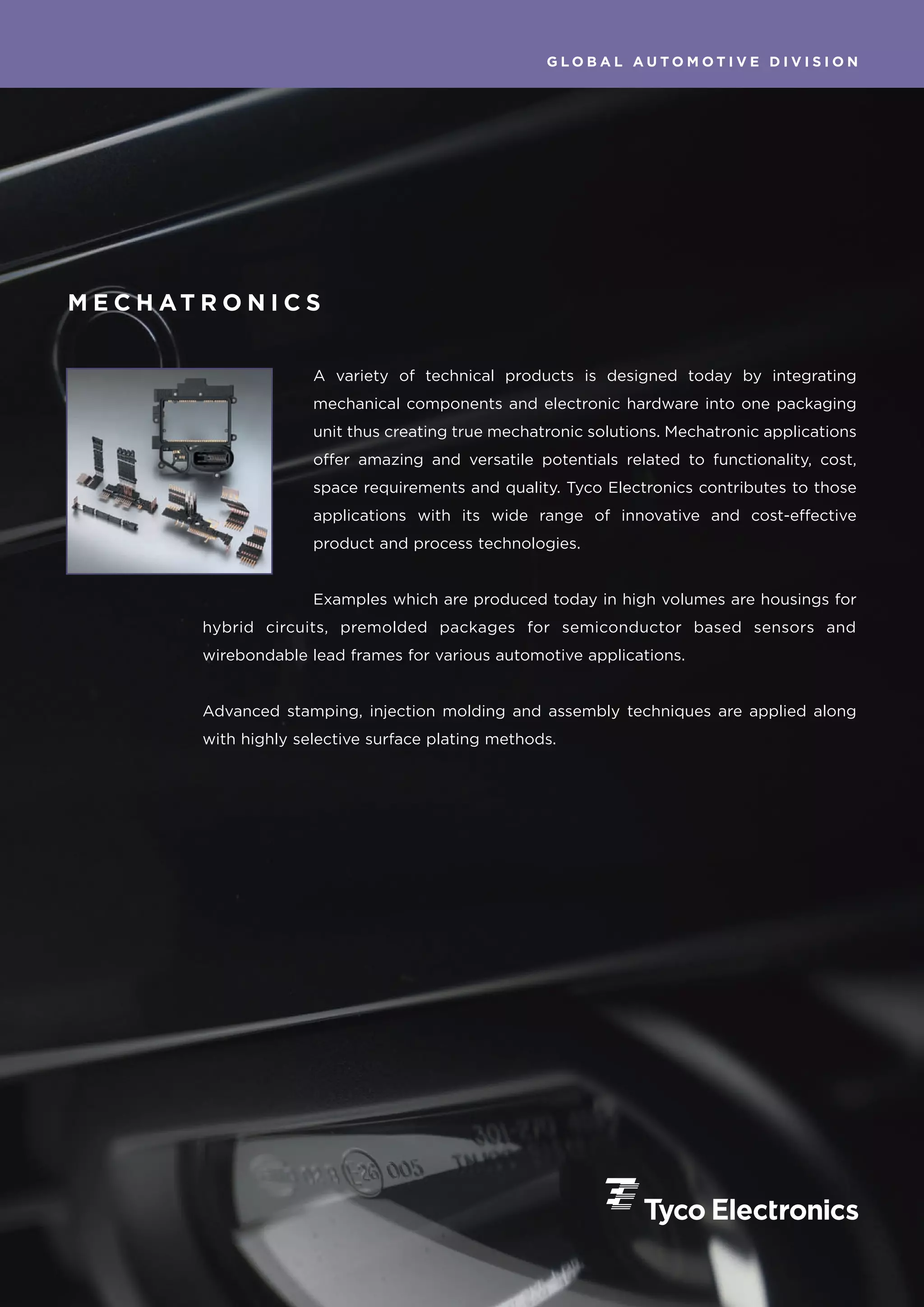 GLOBAL AUTOMOTIVE DIVISION




M E C H AT R O N I C S


                         A variety of technical products is designed today by integrating
                         mechanical components and electronic hardware into one packaging
                         unit thus creating true mechatronic solutions. Mechatronic applications
                         offer amazing and versatile potentials related to functionality, cost,
                         space requirements and quality. Tyco Electronics contributes to those
                         applications with its wide range of innovative and cost-effective
                         product and process technologies.


                         Examples which are produced today in high volumes are housings for
           hybrid circuits, premolded packages for semiconductor based sensors and
           wirebondable lead frames for various automotive applications.


           Advanced stamping, injection molding and assembly techniques are applied along
           with highly selective surface plating methods.
 