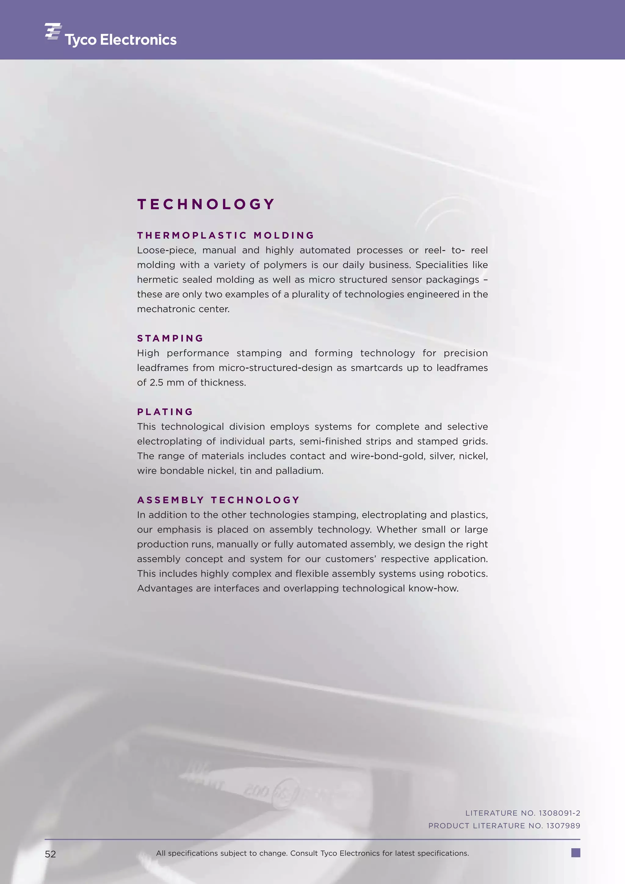 TECHNOLOGY

     THERMOPLASTIC MOLDING
     Loose-piece, manual and highly automated processes or reel- to- reel
     molding with a variety of polymers is our daily business. Specialities like
     hermetic sealed molding as well as micro structured sensor packagings –
     these are only two examples of a plurality of technologies engineered in the
     mechatronic center.


     S TA M P I N G
     High performance stamping and forming technology for precision
     leadframes from micro-structured-design as smartcards up to leadframes
     of 2.5 mm of thickness.


     P L AT I N G
     This technological division employs systems for complete and selective
     electroplating of individual parts, semi-finished strips and stamped grids.
     The range of materials includes contact and wire-bond-gold, silver, nickel,
     wire bondable nickel, tin and palladium.


     A S S E M B LY T E C H N O L O G Y
     In addition to the other technologies stamping, electroplating and plastics,
     our emphasis is placed on assembly technology. Whether small or large
     production runs, manually or fully automated assembly, we design the right
     assembly concept and system for our customers’ respective application.
     This includes highly complex and flexible assembly systems using robotics.
     Advantages are interfaces and overlapping technological know-how.




                                                                                                LITERATURE NO. 1308091-2
                                                                                      PRODUCT LITERATURE NO. 1307989


52       All specifications subject to change. Consult Tyco Electronics for latest specifications.
 