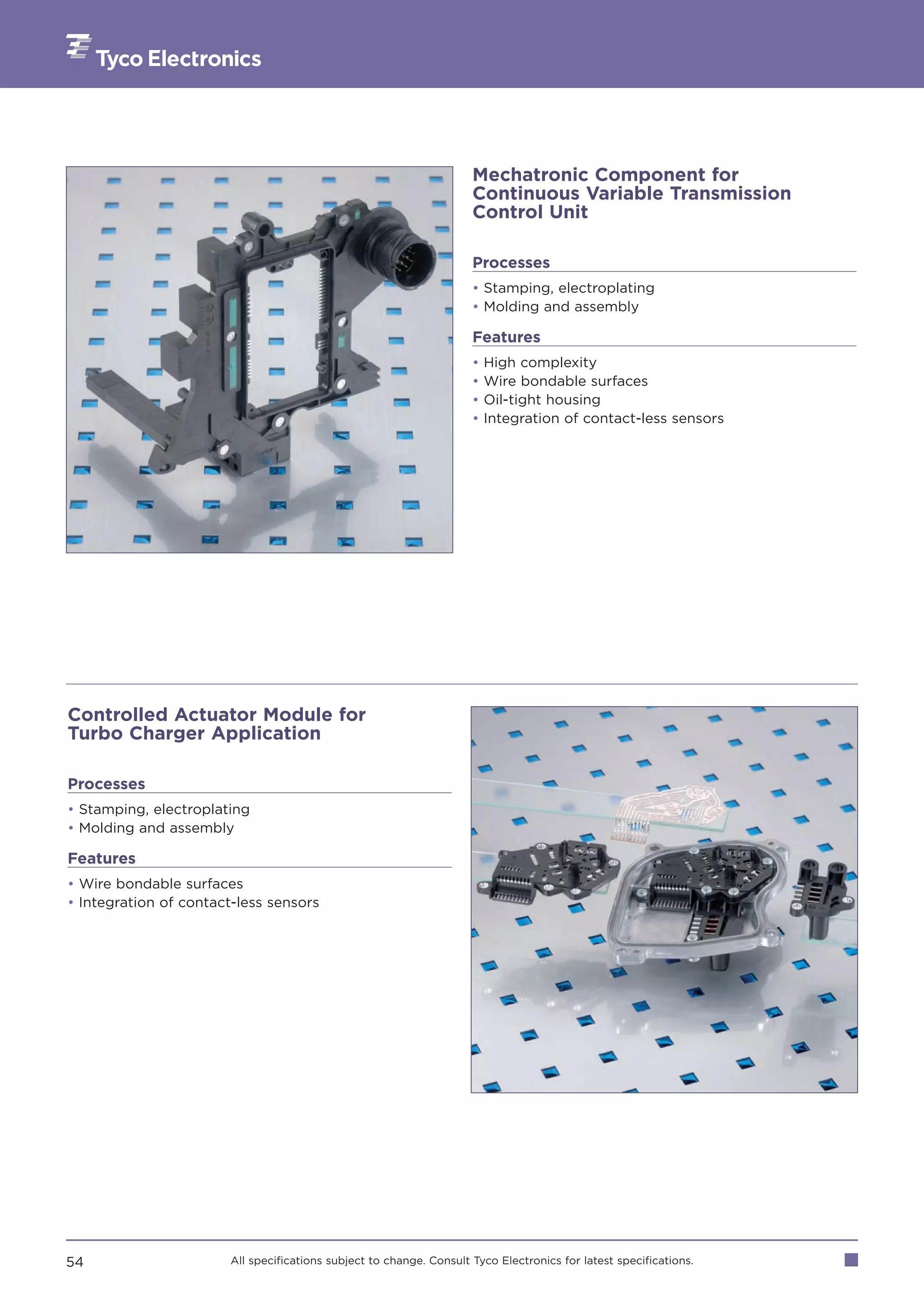 Mechatronic Component for
                                                                     Continuous Variable Transmission
                                                                     Control Unit

                                                                     Processes
                                                                     • Stamping, electroplating
                                                                     • Molding and assembly

                                                                     Features
                                                                     •   High complexity
                                                                     •   Wire bondable surfaces
                                                                     •   Oil-tight housing
                                                                     •   Integration of contact-less sensors




Controlled Actuator Module for
Turbo Charger Application

Processes
• Stamping, electroplating
• Molding and assembly

Features
• Wire bondable surfaces
• Integration of contact-less sensors




54                     All specifications subject to change. Consult Tyco Electronics for latest specifications.
 