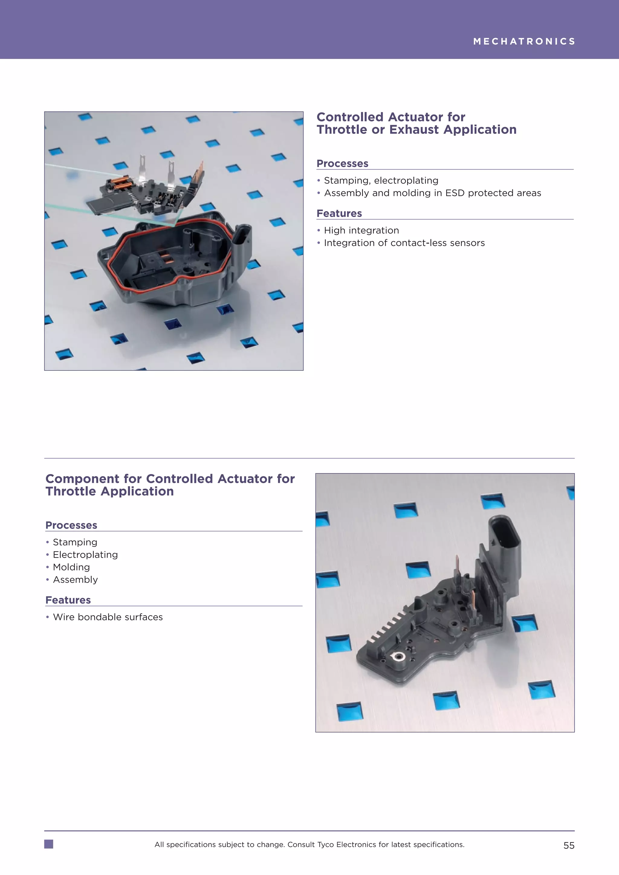 M E C H AT R O N I C S




                                                                    Controlled Actuator for
                                                                    Throttle or Exhaust Application

                                                                    Processes
                                                                    • Stamping, electroplating
                                                                    • Assembly and molding in ESD protected areas

                                                                    Features
                                                                    • High integration
                                                                    • Integration of contact-less sensors




Component for Controlled Actuator for
Throttle Application

Processes
•   Stamping
•   Electroplating
•   Molding
•   Assembly

Features
• Wire bondable surfaces




                      All specifications subject to change. Consult Tyco Electronics for latest specifications.                      55
 