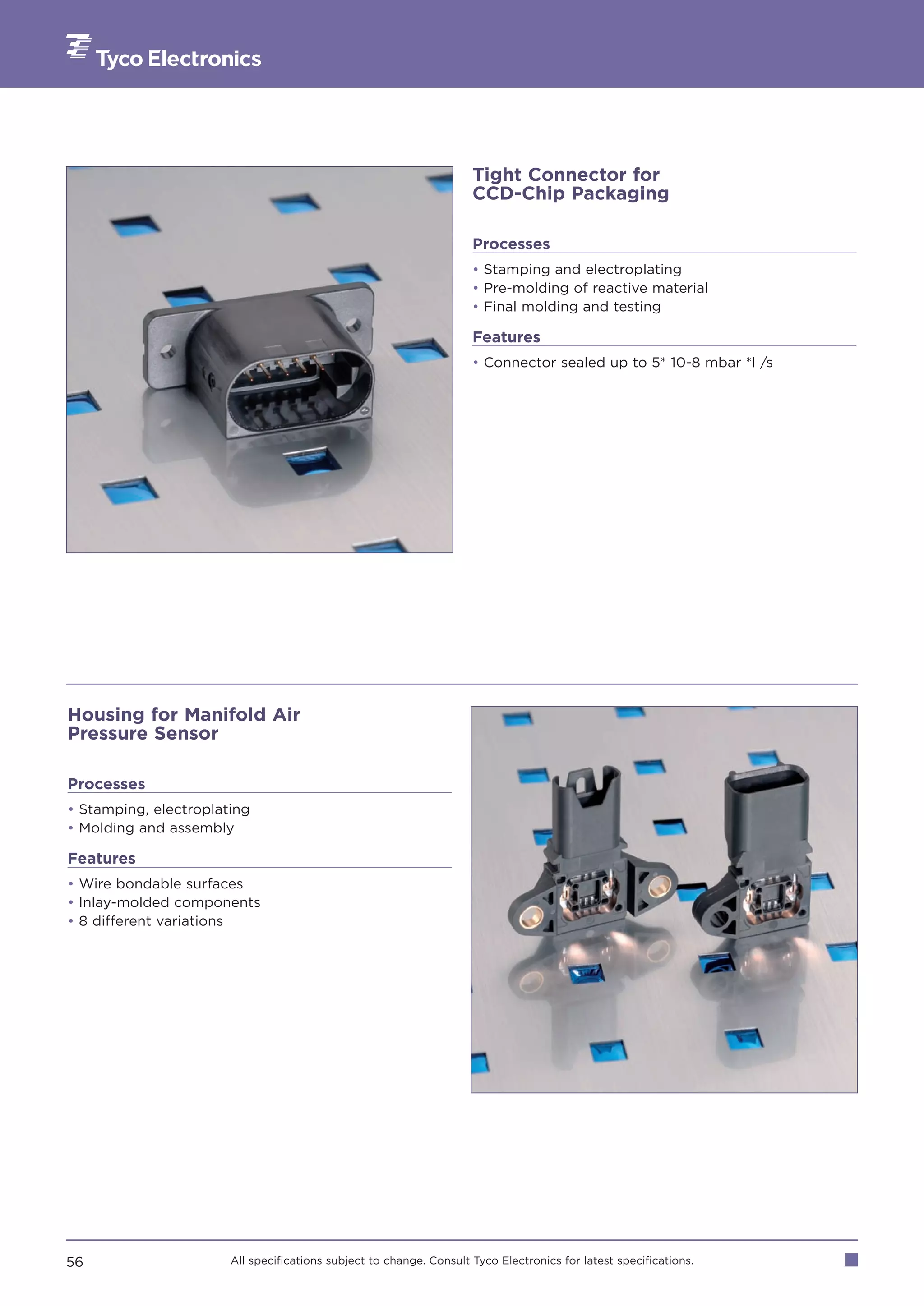 Tight Connector for
                                                                     CCD-Chip Packaging

                                                                     Processes
                                                                     • Stamping and electroplating
                                                                     • Pre-molding of reactive material
                                                                     • Final molding and testing

                                                                     Features
                                                                     • Connector sealed up to 5* 10-8 mbar *l /s




Housing for Manifold Air
Pressure Sensor

Processes
• Stamping, electroplating
• Molding and assembly

Features
• Wire bondable surfaces
• Inlay-molded components
• 8 different variations




56                     All specifications subject to change. Consult Tyco Electronics for latest specifications.
 
