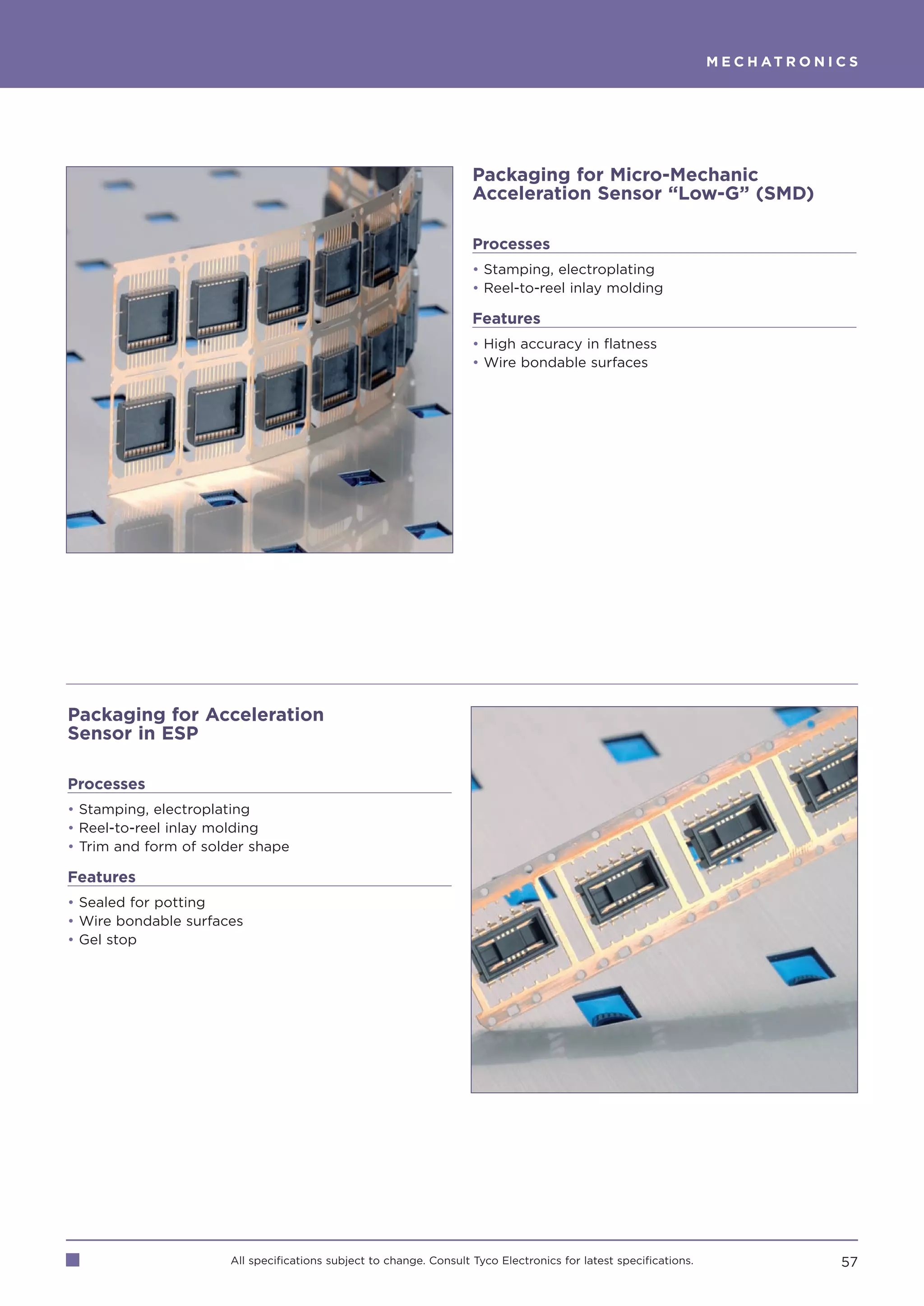M E C H AT R O N I C S




                                                                    Packaging for Micro-Mechanic
                                                                    Acceleration Sensor “Low-G” (SMD)

                                                                    Processes
                                                                    • Stamping, electroplating
                                                                    • Reel-to-reel inlay molding

                                                                    Features
                                                                    • High accuracy in flatness
                                                                    • Wire bondable surfaces




Packaging for Acceleration
Sensor in ESP

Processes
• Stamping, electroplating
• Reel-to-reel inlay molding
• Trim and form of solder shape

Features
• Sealed for potting
• Wire bondable surfaces
• Gel stop




                      All specifications subject to change. Consult Tyco Electronics for latest specifications.                      57
 