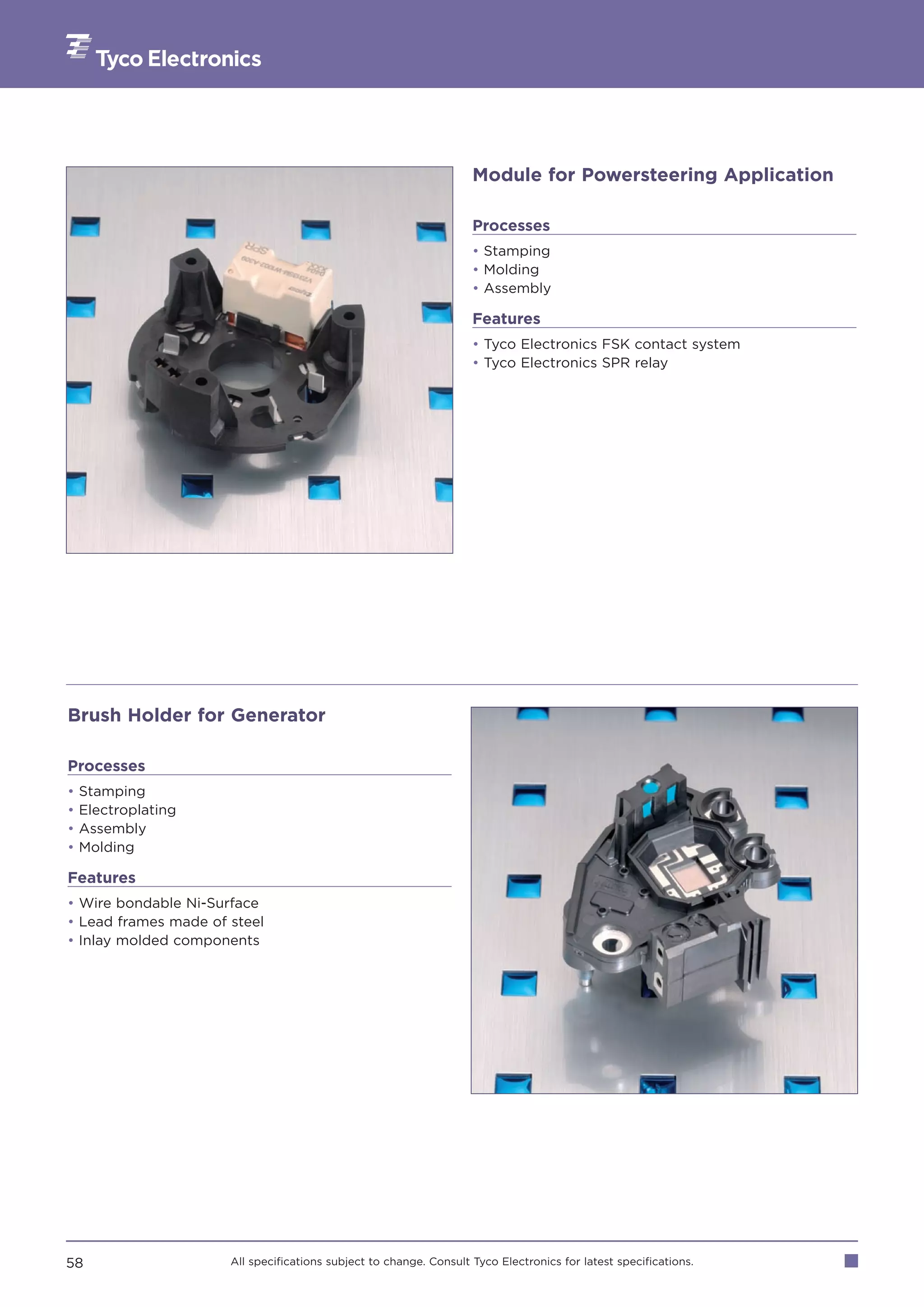 Module for Powersteering Application

                                                                    Processes
                                                                    • Stamping
                                                                    • Molding
                                                                    • Assembly

                                                                    Features
                                                                    • Tyco Electronics FSK contact system
                                                                    • Tyco Electronics SPR relay




Brush Holder for Generator

Processes
•   Stamping
•   Electroplating
•   Assembly
•   Molding

Features
• Wire bondable Ni-Surface
• Lead frames made of steel
• Inlay molded components




58                    All specifications subject to change. Consult Tyco Electronics for latest specifications.
 