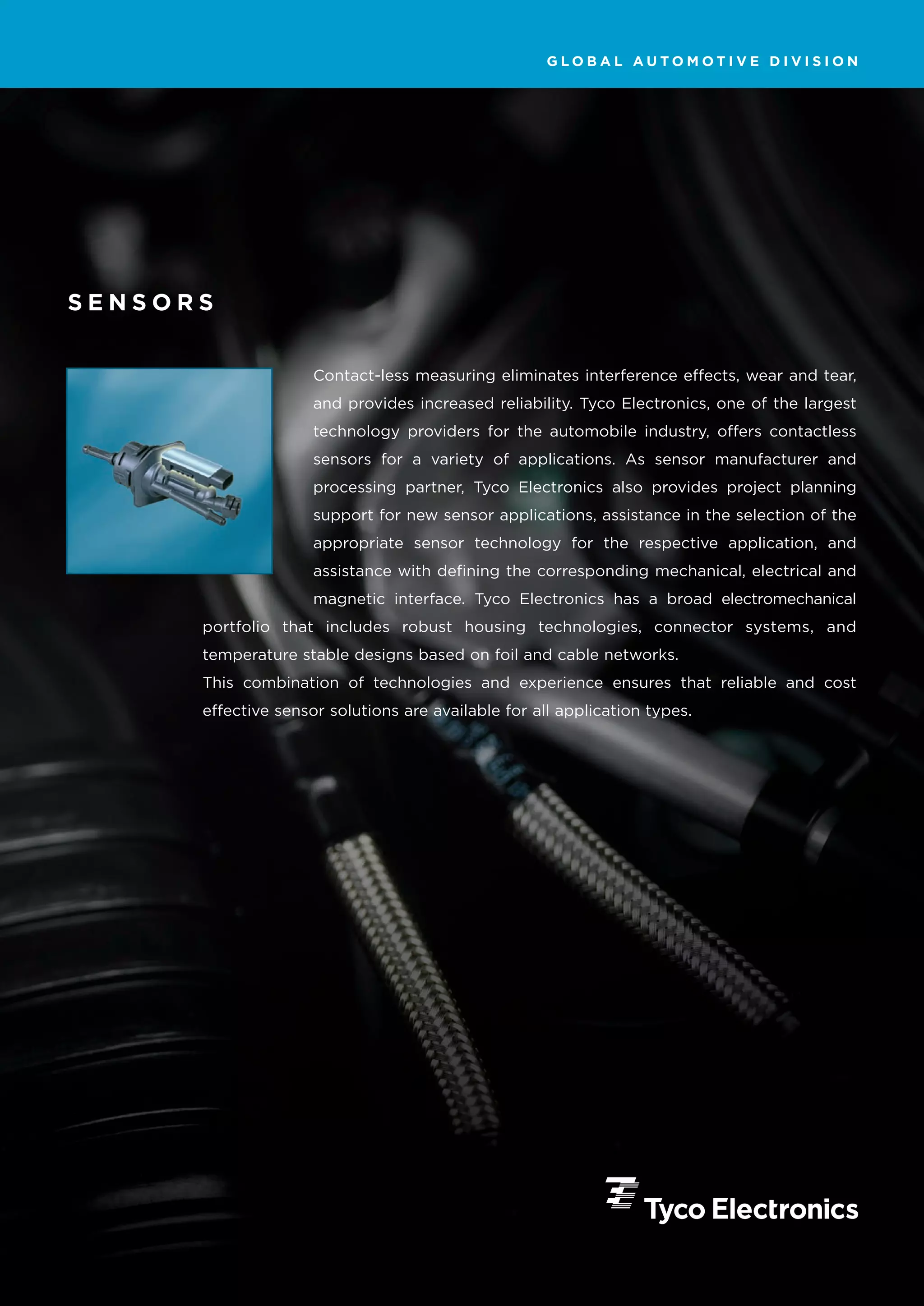 GLOBAL AUTOMOTIVE DIVISION




SENSORS


                     Contact-less measuring eliminates interference effects, wear and tear,
                     and provides increased reliability. Tyco Electronics, one of the largest
                     technology providers for the automobile industry, offers contactless
                     sensors for a variety of applications. As sensor manufacturer and
                     processing partner, Tyco Electronics also provides project planning
                     support for new sensor applications, assistance in the selection of the
                     appropriate sensor technology for the respective application, and
                     assistance with defining the corresponding mechanical, electrical and
                     magnetic interface. Tyco Electronics has a broad electromechanical
      portfolio that includes robust housing technologies, connector systems, and
      temperature stable designs based on foil and cable networks.
      This combination of technologies and experience ensures that reliable and cost
      effective sensor solutions are available for all application types.
 
