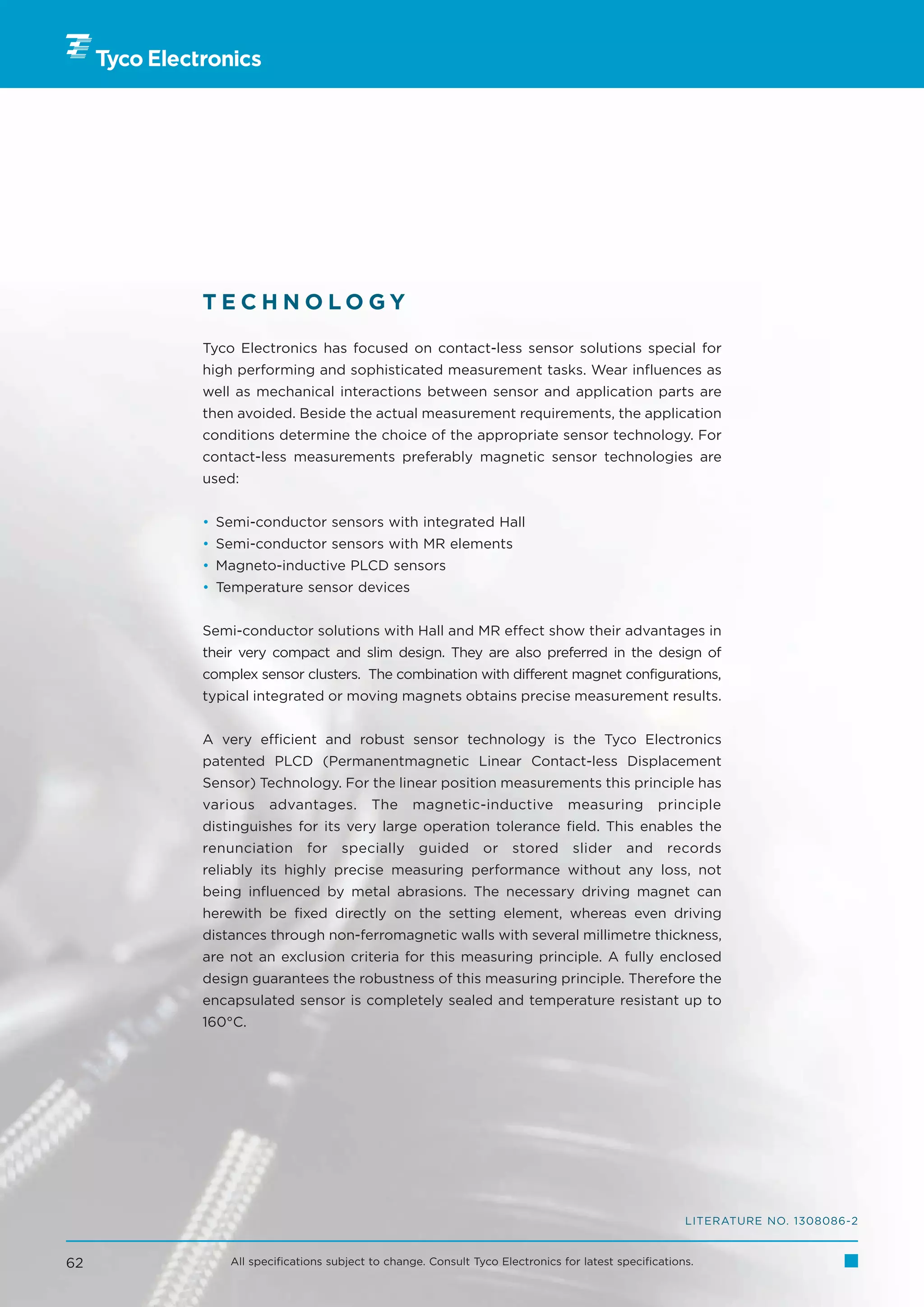 TECHNOLOGY

     Tyco Electronics has focused on contact-less sensor solutions special for
     high performing and sophisticated measurement tasks. Wear influences as
     well as mechanical interactions between sensor and application parts are
     then avoided. Beside the actual measurement requirements, the application
     conditions determine the choice of the appropriate sensor technology. For
     contact-less measurements preferably magnetic sensor technologies are
     used:


     • Semi-conductor sensors with integrated Hall
     • Semi-conductor sensors with MR elements
     • Magneto-inductive PLCD sensors
     • Temperature sensor devices


     Semi-conductor solutions with Hall and MR effect show their advantages in
     their very compact and slim design. They are also preferred in the design of
     complex sensor clusters. The combination with different magnet configurations,
     typical integrated or moving magnets obtains precise measurement results.


     A very efficient and robust sensor technology is the Tyco Electronics
     patented PLCD (Permanentmagnetic Linear Contact-less Displacement
     Sensor) Technology. For the linear position measurements this principle has
     various    advantages.         The    magnetic-inductive            measuring         principle
     distinguishes for its very large operation tolerance field. This enables the
     renunciation      for    specially      guided      or    stored     slider     and    records
     reliably its highly precise measuring performance without any loss, not
     being influenced by metal abrasions. The necessary driving magnet can
     herewith be fixed directly on the setting element, whereas even driving
     distances through non-ferromagnetic walls with several millimetre thickness,
     are not an exclusion criteria for this measuring principle. A fully enclosed
     design guarantees the robustness of this measuring principle. Therefore the
     encapsulated sensor is completely sealed and temperature resistant up to
     160°C.




                                                                                                LITERATURE NO. 1308086-2


62       All specifications subject to change. Consult Tyco Electronics for latest specifications.
 