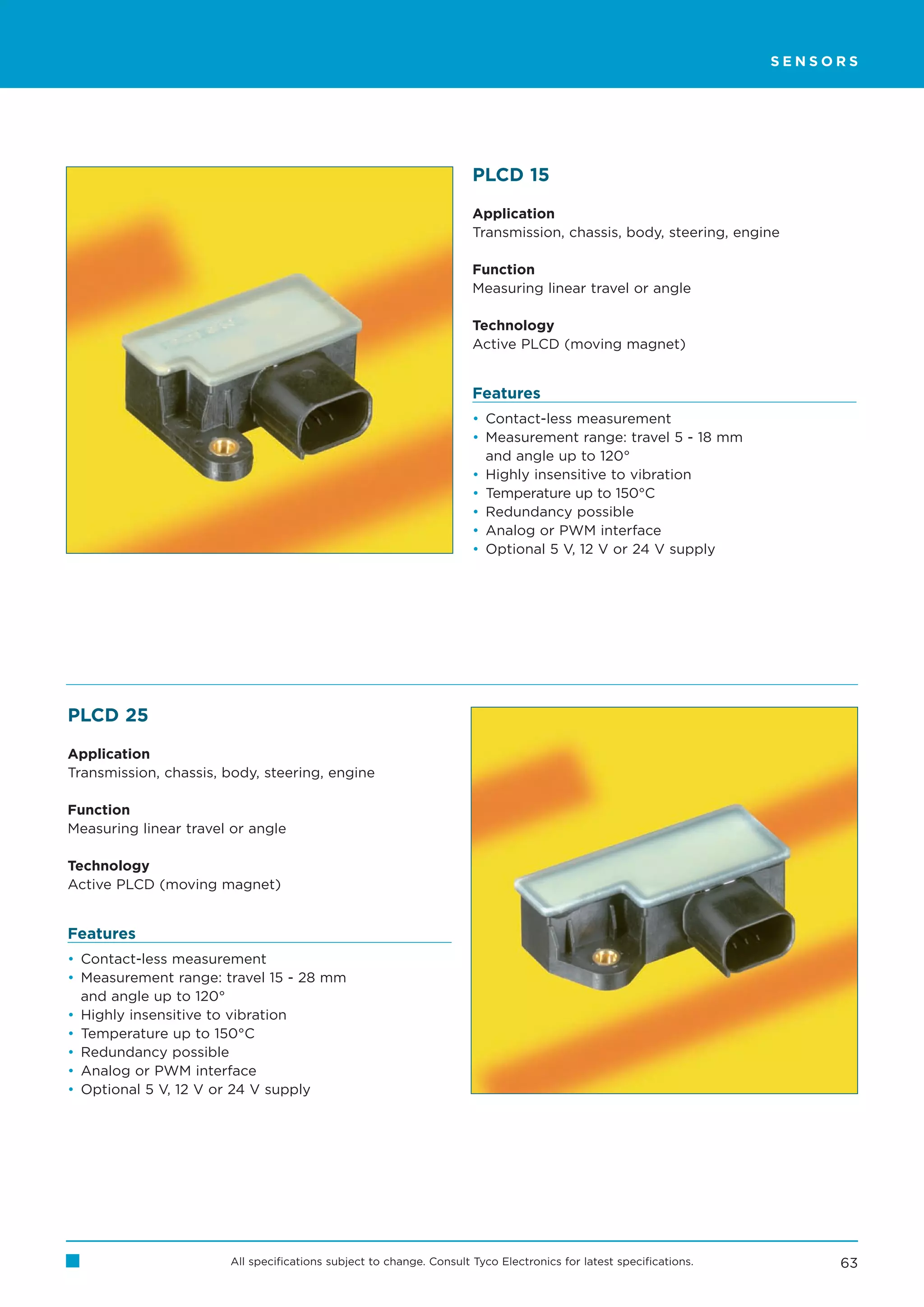 SENSORS




                                                                     PLCD 15

                                                                     Application
                                                                     Transmission, chassis, body, steering, engine

                                                                     Function
                                                                     Measuring linear travel or angle

                                                                     Technology
                                                                     Active PLCD (moving magnet)


                                                                     Features
                                                                     • Contact-less measurement
                                                                     • Measurement range: travel 5 - 18 mm
                                                                       and angle up to 120°
                                                                     • Highly insensitive to vibration
                                                                     • Temperature up to 150°C
                                                                     • Redundancy possible
                                                                     • Analog or PWM interface
                                                                     • Optional 5 V, 12 V or 24 V supply




PLCD 25

Application
Transmission, chassis, body, steering, engine

Function
Measuring linear travel or angle

Technology
Active PLCD (moving magnet)


Features
• Contact-less measurement
• Measurement range: travel 15 - 28 mm
  and angle up to 120°
• Highly insensitive to vibration
• Temperature up to 150°C
• Redundancy possible
• Analog or PWM interface
• Optional 5 V, 12 V or 24 V supply




                       All specifications subject to change. Consult Tyco Electronics for latest specifications.        63
 