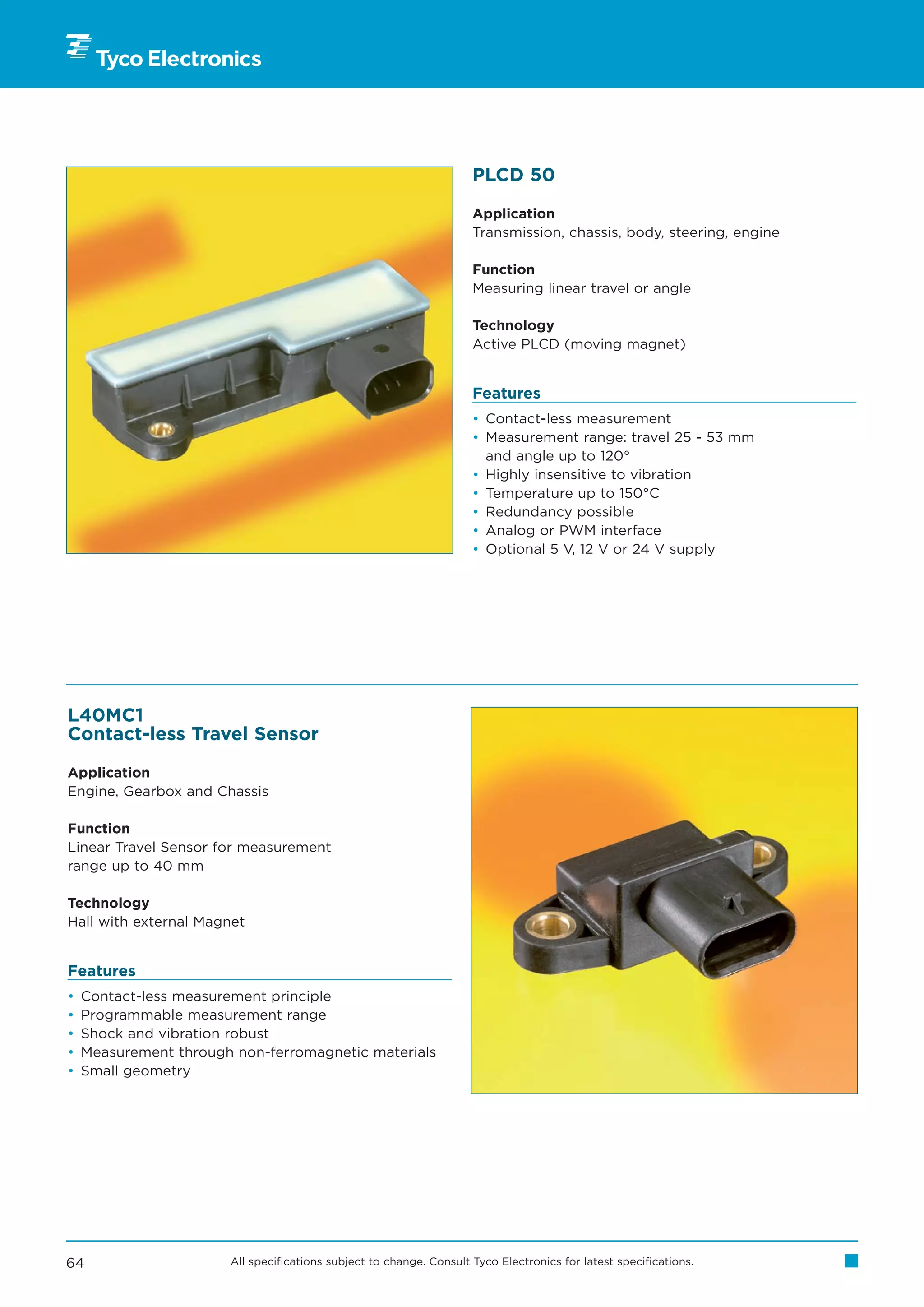 PLCD 50

                                                                     Application
                                                                     Transmission, chassis, body, steering, engine

                                                                     Function
                                                                     Measuring linear travel or angle

                                                                     Technology
                                                                     Active PLCD (moving magnet)


                                                                     Features
                                                                     • Contact-less measurement
                                                                     • Measurement range: travel 25 - 53 mm
                                                                       and angle up to 120°
                                                                     • Highly insensitive to vibration
                                                                     • Temperature up to 150°C
                                                                     • Redundancy possible
                                                                     • Analog or PWM interface
                                                                     • Optional 5 V, 12 V or 24 V supply




L40MC1
Contact-less Travel Sensor

Application
Engine, Gearbox and Chassis

Function
Linear Travel Sensor for measurement
range up to 40 mm

Technology
Hall with external Magnet


Features
•   Contact-less measurement principle
•   Programmable measurement range
•   Shock and vibration robust
•   Measurement through non-ferromagnetic materials
•   Small geometry




64                     All specifications subject to change. Consult Tyco Electronics for latest specifications.
 