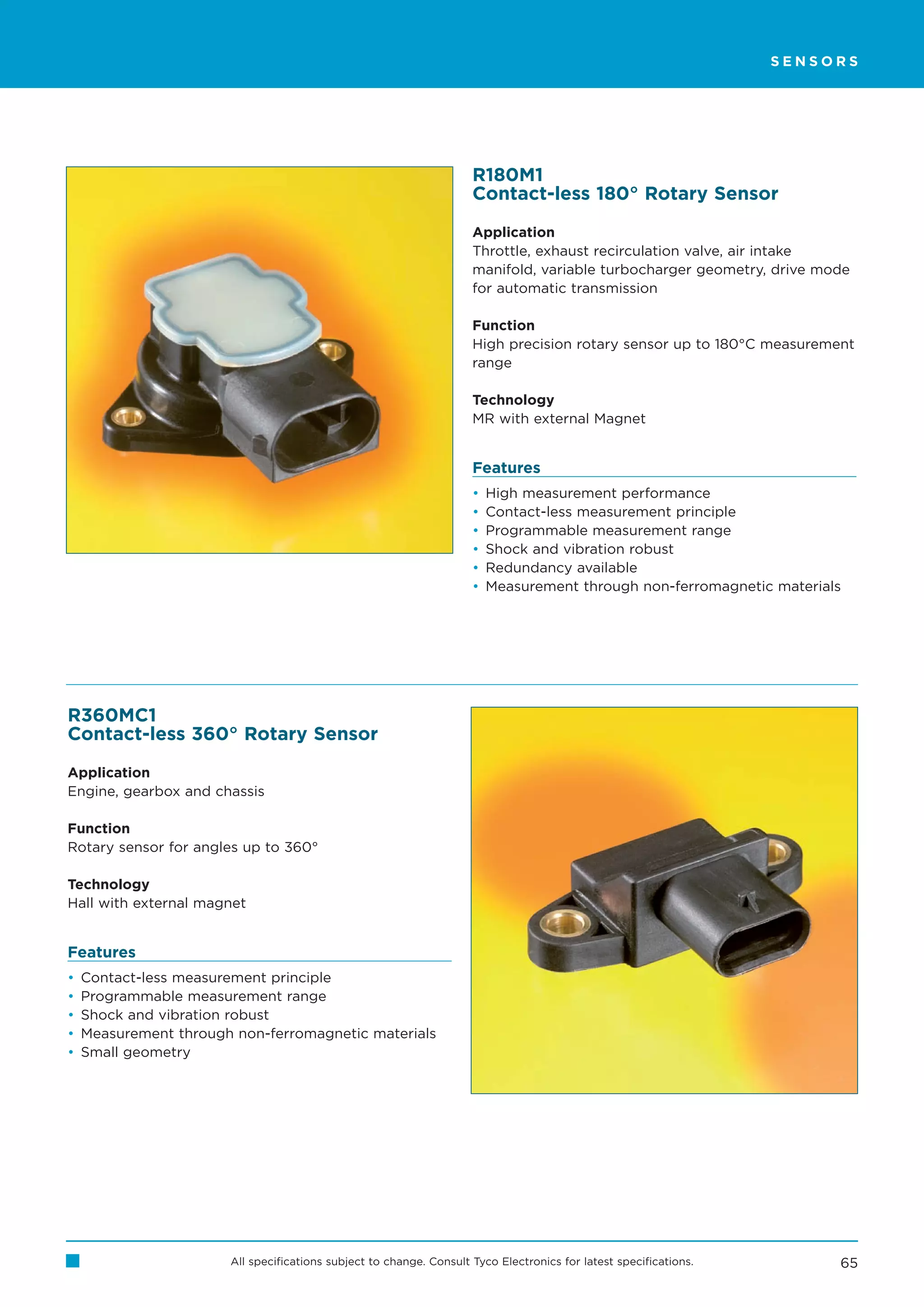 SENSORS




                                                                     R180M1
                                                                     Contact-less 180° Rotary Sensor

                                                                     Application
                                                                     Throttle, exhaust recirculation valve, air intake
                                                                     manifold, variable turbocharger geometry, drive mode
                                                                     for automatic transmission

                                                                     Function
                                                                     High precision rotary sensor up to 180°C measurement
                                                                     range

                                                                     Technology
                                                                     MR with external Magnet


                                                                     Features
                                                                     •   High measurement performance
                                                                     •   Contact-less measurement principle
                                                                     •   Programmable measurement range
                                                                     •   Shock and vibration robust
                                                                     •   Redundancy available
                                                                     •   Measurement through non-ferromagnetic materials




R360MC1
Contact-less 360° Rotary Sensor

Application
Engine, gearbox and chassis

Function
Rotary sensor for angles up to 360°

Technology
Hall with external magnet


Features
•   Contact-less measurement principle
•   Programmable measurement range
•   Shock and vibration robust
•   Measurement through non-ferromagnetic materials
•   Small geometry




                       All specifications subject to change. Consult Tyco Electronics for latest specifications.        65
 
