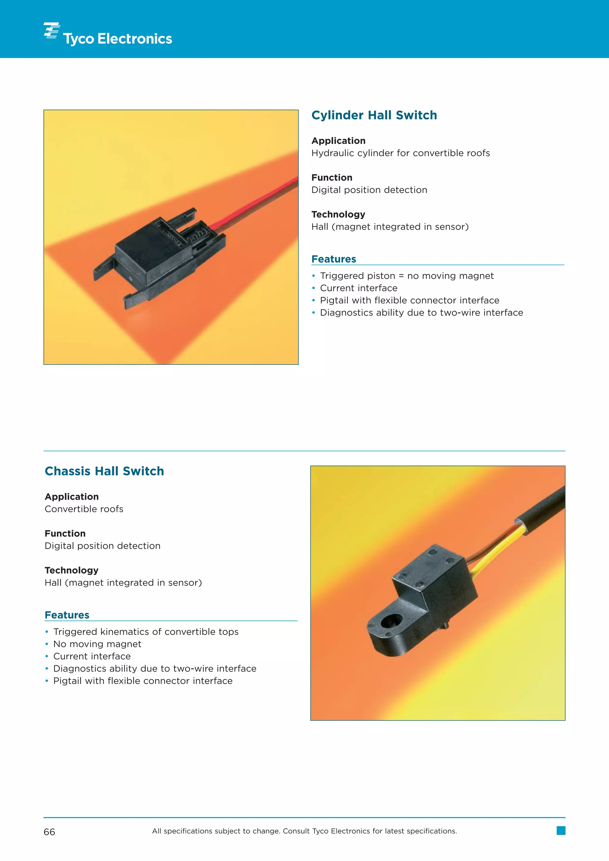 Cylinder Hall Switch

                                                                       Application
                                                                       Hydraulic cylinder for convertible roofs

                                                                       Function
                                                                       Digital position detection

                                                                       Technology
                                                                       Hall (magnet integrated in sensor)


                                                                       Features
                                                                       •   Triggered piston = no moving magnet
                                                                       •   Current interface
                                                                       •   Pigtail with flexible connector interface
                                                                       •   Diagnostics ability due to two-wire interface




Chassis Hall Switch

Application
Convertible roofs

Function
Digital position detection

Technology
Hall (magnet integrated in sensor)


Features
•   Triggered kinematics of convertible tops
•   No moving magnet
•   Current interface
•   Diagnostics ability due to two-wire interface
•   Pigtail with flexible connector interface




66                       All specifications subject to change. Consult Tyco Electronics for latest specifications.
 