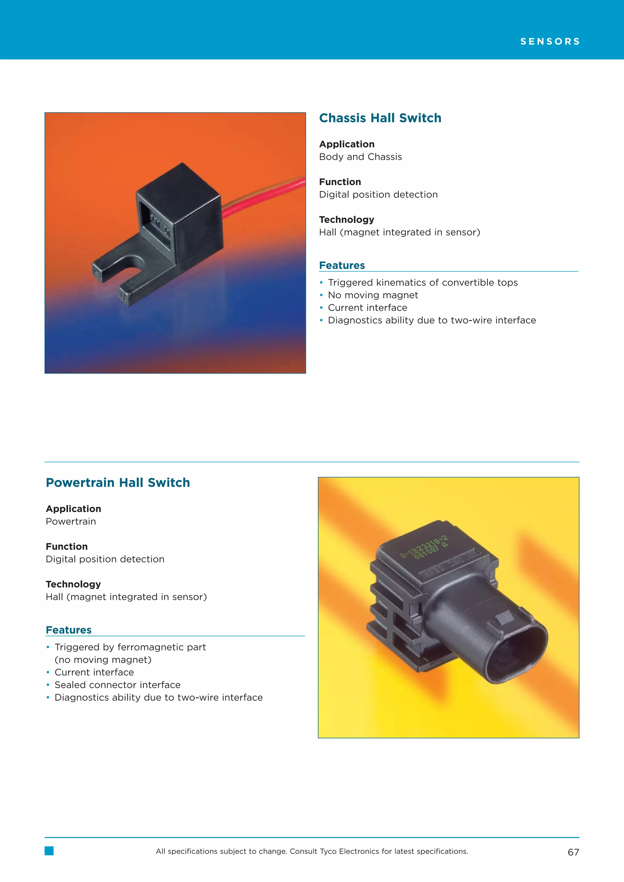SENSORS




                                                                      Chassis Hall Switch

                                                                      Application
                                                                      Body and Chassis

                                                                      Function
                                                                      Digital position detection

                                                                      Technology
                                                                      Hall (magnet integrated in sensor)


                                                                      Features
                                                                      •   Triggered kinematics of convertible tops
                                                                      •   No moving magnet
                                                                      •   Current interface
                                                                      •   Diagnostics ability due to two-wire interface




Powertrain Hall Switch

Application
Powertrain

Function
Digital position detection

Technology
Hall (magnet integrated in sensor)


Features
• Triggered by ferromagnetic part
  (no moving magnet)
• Current interface
• Sealed connector interface
• Diagnostics ability due to two-wire interface




                        All specifications subject to change. Consult Tyco Electronics for latest specifications.         67
 