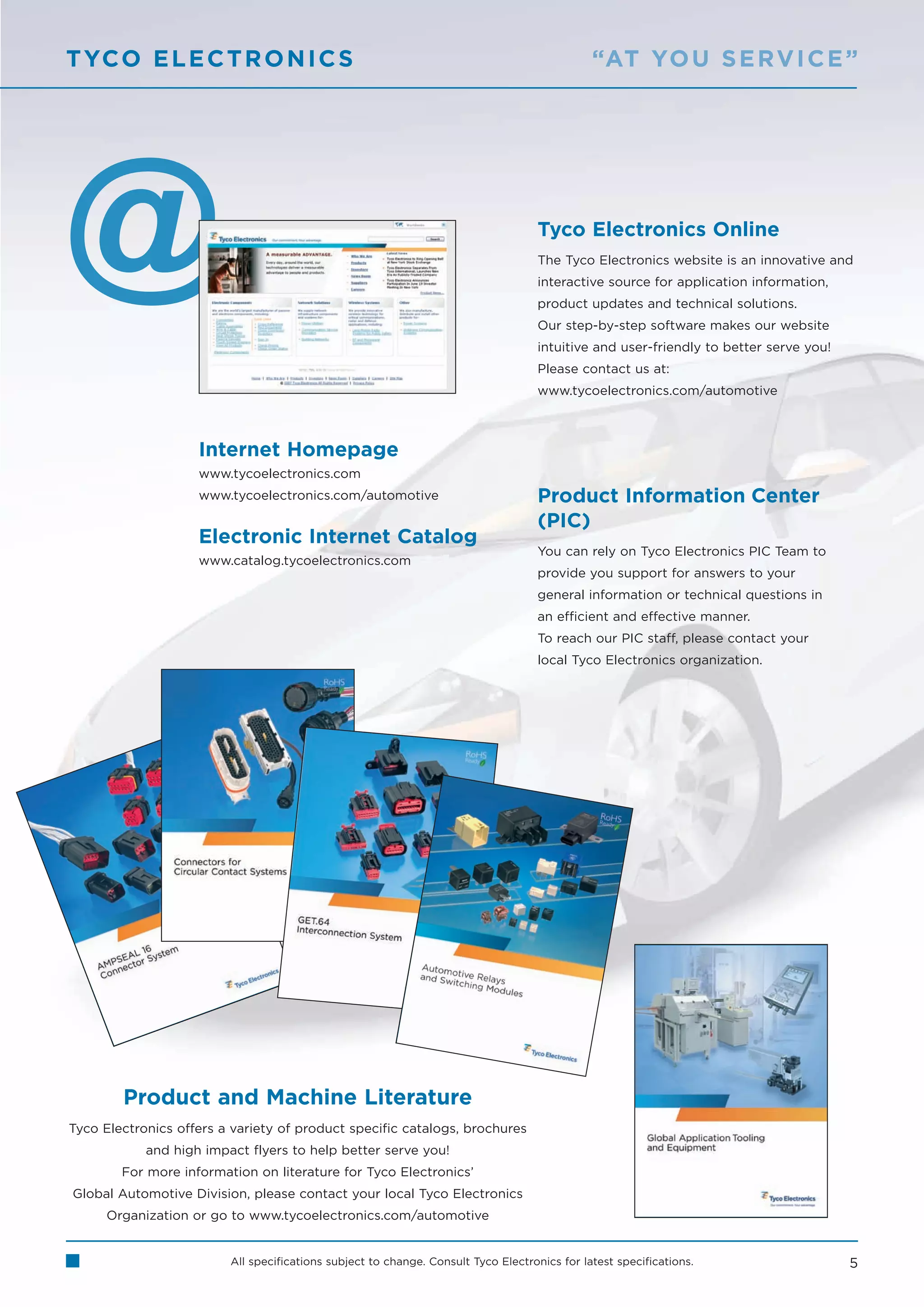 T YCO E L E C T R O N I C S                                                                   “AT YO U S E RV I C E ”




                                                                                   Tyco Electronics Online
                                                                                   The Tyco Electronics website is an innovative and
                                                                                   interactive source for application information,
                                                                                   product updates and technical solutions.
                                                                                   Our step-by-step software makes our website
                                                                                   intuitive and user-friendly to better serve you!
                                                                                   Please contact us at:
                                                                                   www.tycoelectronics.com/automotive



                    Internet Homepage
                    www.tycoelectronics.com
                    www.tycoelectronics.com/automotive                             Product Information Center
                                                                                   (PIC)
                    Electronic Internet Catalog
                                                                                   You can rely on Tyco Electronics PIC Team to
                    www.catalog.tycoelectronics.com
                                                                                   provide you support for answers to your
                                                                                   general information or technical questions in
                                                                                   an efficient and effective manner.
                                                                                   To reach our PIC staff, please contact your
                                                                                   local Tyco Electronics organization.




        Product and Machine Literature
Tyco Electronics offers a variety of product specific catalogs, brochures
            and high impact flyers to help better serve you!
        For more information on literature for Tyco Electronics’
Global Automotive Division, please contact your local Tyco Electronics
      Organization or go to www.tycoelectronics.com/automotive


                         All specifications subject to change. Consult Tyco Electronics for latest specifications.                    5
 