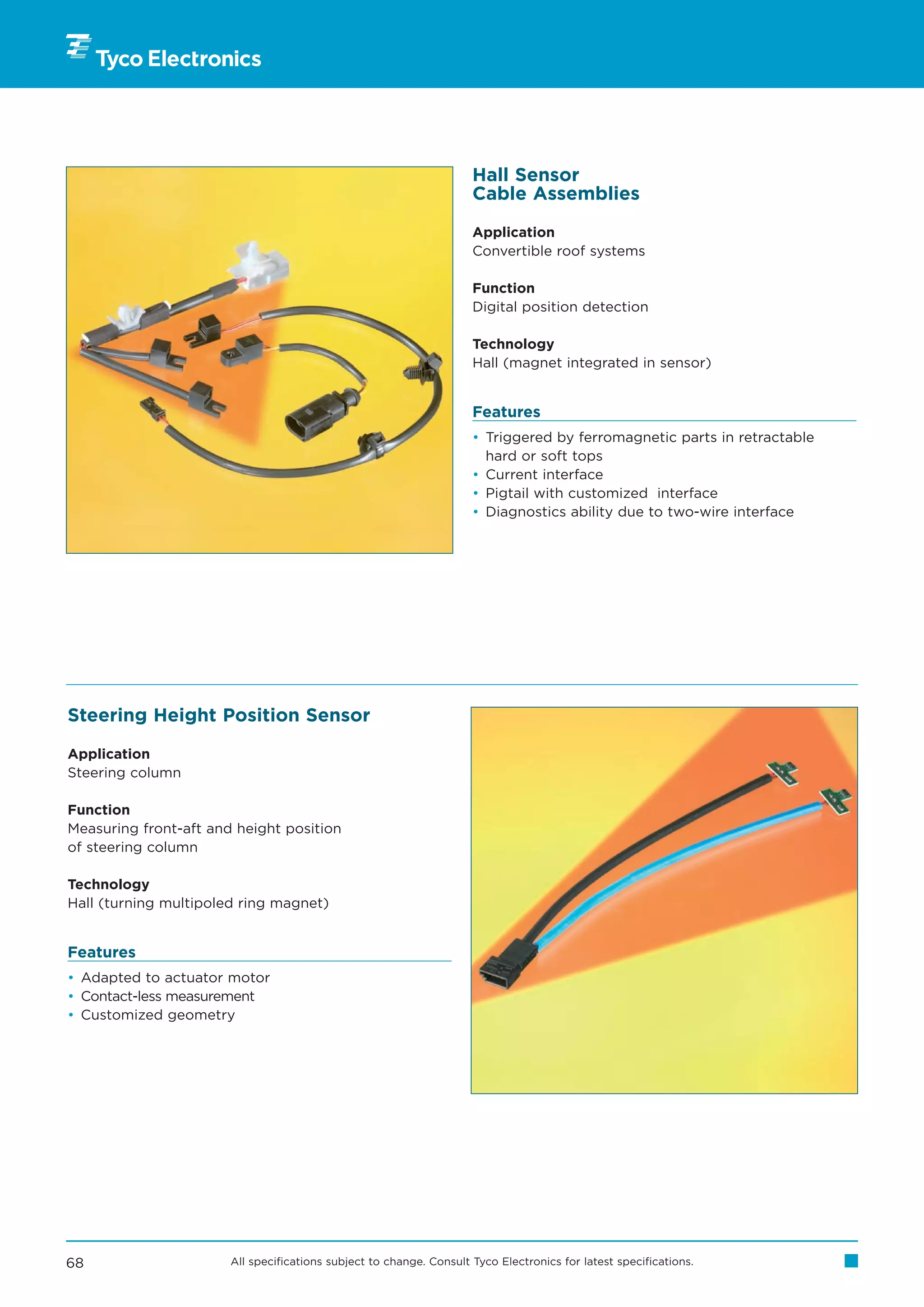 Hall Sensor
                                                                     Cable Assemblies

                                                                     Application
                                                                     Convertible roof systems

                                                                     Function
                                                                     Digital position detection

                                                                     Technology
                                                                     Hall (magnet integrated in sensor)


                                                                     Features
                                                                     • Triggered by ferromagnetic parts in retractable
                                                                       hard or soft tops
                                                                     • Current interface
                                                                     • Pigtail with customized interface
                                                                     • Diagnostics ability due to two-wire interface




Steering Height Position Sensor

Application
Steering column

Function
Measuring front-aft and height position
of steering column

Technology
Hall (turning multipoled ring magnet)


Features
• Adapted to actuator motor
• Contact-less measurement
• Customized geometry




68                     All specifications subject to change. Consult Tyco Electronics for latest specifications.
 
