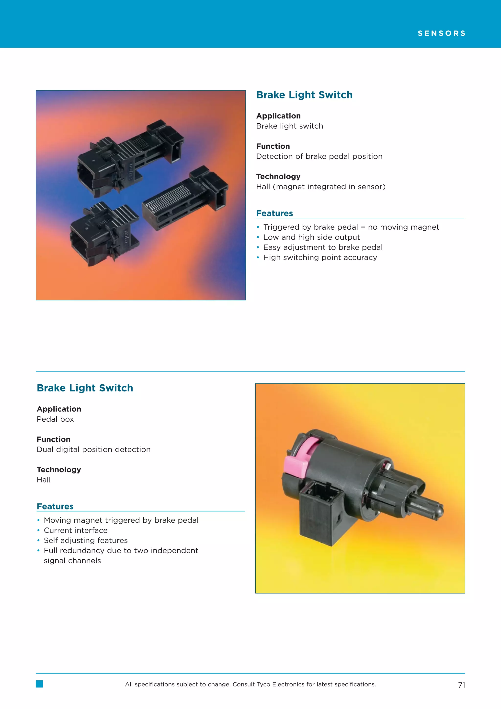 SENSORS




                                                                      Brake Light Switch

                                                                      Application
                                                                      Brake light switch

                                                                      Function
                                                                      Detection of brake pedal position

                                                                      Technology
                                                                      Hall (magnet integrated in sensor)


                                                                      Features
                                                                      •   Triggered by brake pedal = no moving magnet
                                                                      •   Low and high side output
                                                                      •   Easy adjustment to brake pedal
                                                                      •   High switching point accuracy




Brake Light Switch

Application
Pedal box

Function
Dual digital position detection

Technology
Hall


Features
•   Moving magnet triggered by brake pedal
•   Current interface
•   Self adjusting features
•   Full redundancy due to two independent
    signal channels




                        All specifications subject to change. Consult Tyco Electronics for latest specifications.        71
 