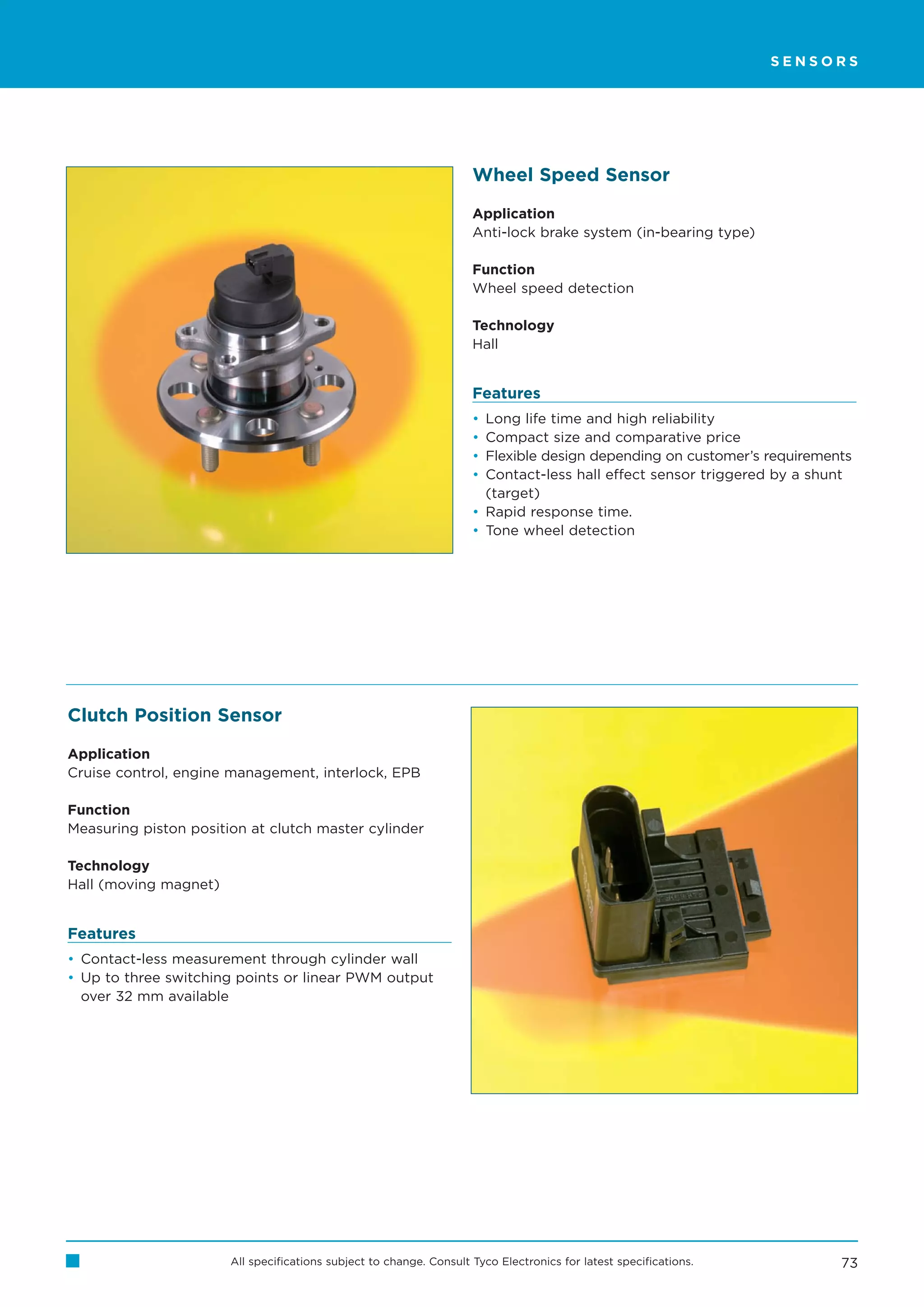 SENSORS




                                                                     Wheel Speed Sensor

                                                                     Application
                                                                     Anti-lock brake system (in-bearing type)

                                                                     Function
                                                                     Wheel speed detection

                                                                     Technology
                                                                     Hall


                                                                     Features
                                                                     • Long life time and high reliability
                                                                     • Compact size and comparative price
                                                                     • Flexible design depending on customer’s requirements
                                                                     • Contact-less hall effect sensor triggered by a shunt
                                                                       (target)
                                                                     • Rapid response time.
                                                                     • Tone wheel detection




Clutch Position Sensor

Application
Cruise control, engine management, interlock, EPB

Function
Measuring piston position at clutch master cylinder

Technology
Hall (moving magnet)


Features
• Contact-less measurement through cylinder wall
• Up to three switching points or linear PWM output
  over 32 mm available




                       All specifications subject to change. Consult Tyco Electronics for latest specifications.         73
 