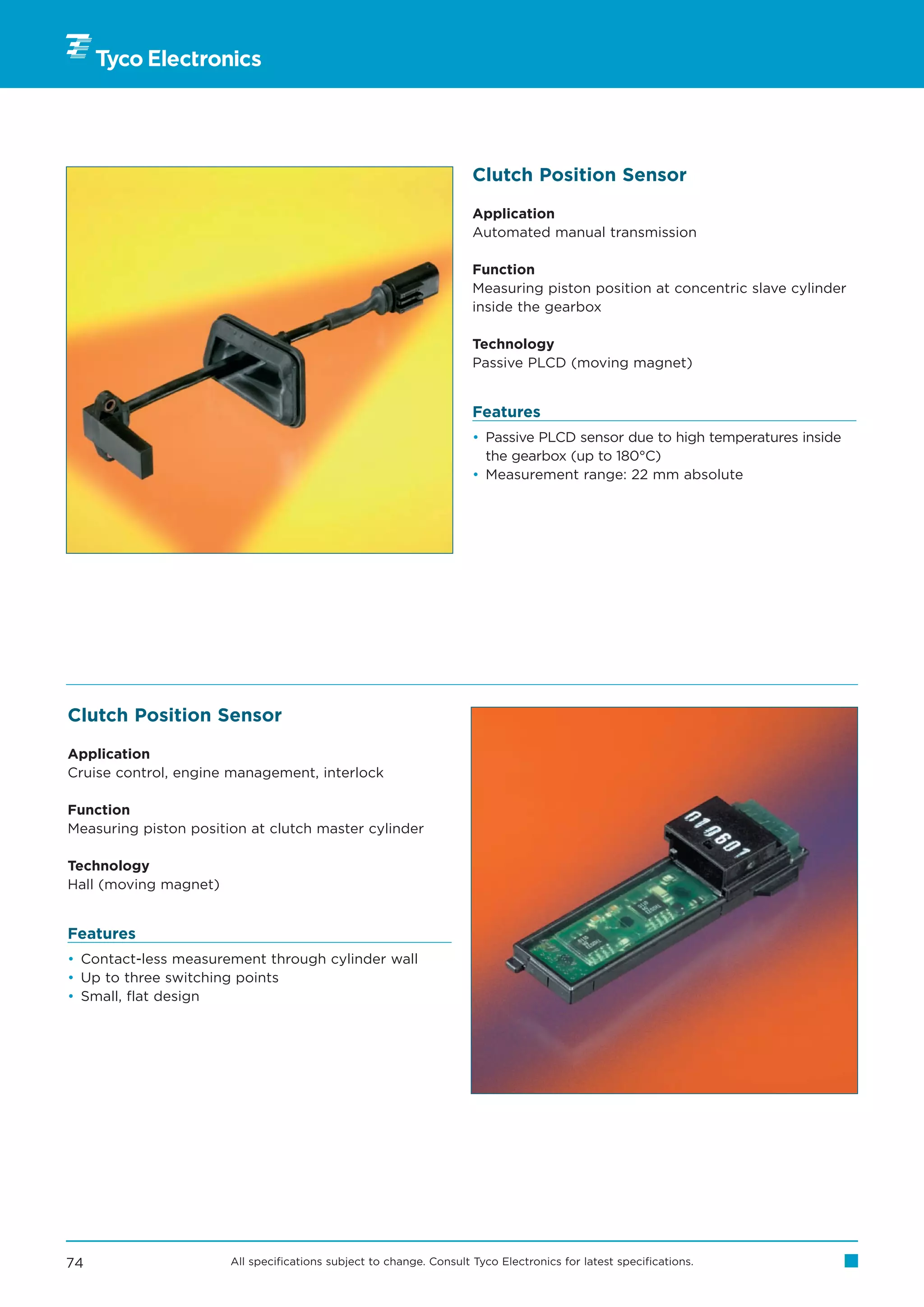 Clutch Position Sensor

                                                                     Application
                                                                     Automated manual transmission

                                                                     Function
                                                                     Measuring piston position at concentric slave cylinder
                                                                     inside the gearbox

                                                                     Technology
                                                                     Passive PLCD (moving magnet)


                                                                     Features
                                                                     • Passive PLCD sensor due to high temperatures inside
                                                                       the gearbox (up to 180°C)
                                                                     • Measurement range: 22 mm absolute




Clutch Position Sensor

Application
Cruise control, engine management, interlock

Function
Measuring piston position at clutch master cylinder

Technology
Hall (moving magnet)


Features
• Contact-less measurement through cylinder wall
• Up to three switching points
• Small, flat design




74                     All specifications subject to change. Consult Tyco Electronics for latest specifications.
 