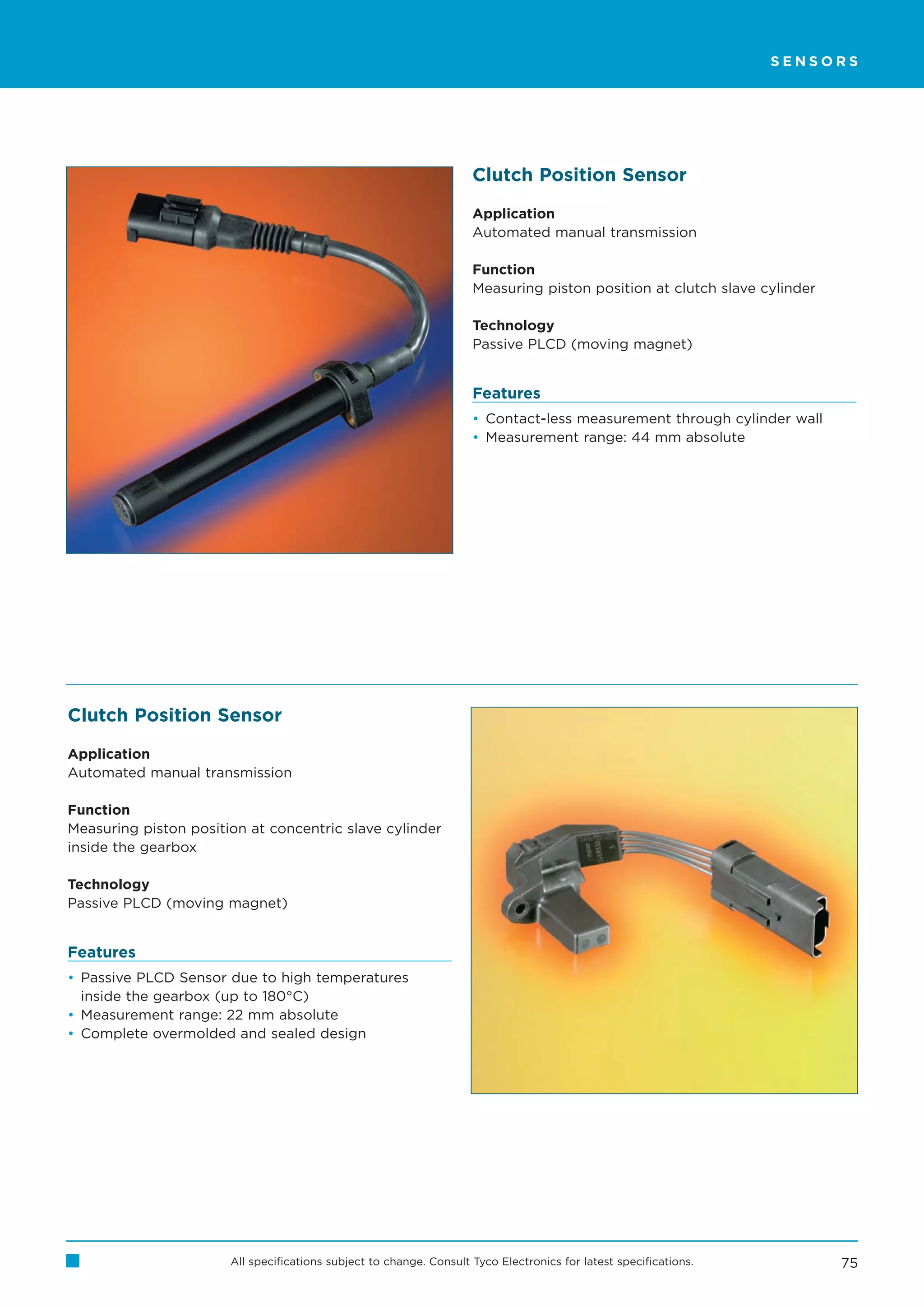 SENSORS




                                                                     Clutch Position Sensor

                                                                     Application
                                                                     Automated manual transmission

                                                                     Function
                                                                     Measuring piston position at clutch slave cylinder

                                                                     Technology
                                                                     Passive PLCD (moving magnet)


                                                                     Features
                                                                     • Contact-less measurement through cylinder wall
                                                                     • Measurement range: 44 mm absolute




Clutch Position Sensor

Application
Automated manual transmission

Function
Measuring piston position at concentric slave cylinder
inside the gearbox

Technology
Passive PLCD (moving magnet)


Features
• Passive PLCD Sensor due to high temperatures
  inside the gearbox (up to 180°C)
• Measurement range: 22 mm absolute
• Complete overmolded and sealed design




                       All specifications subject to change. Consult Tyco Electronics for latest specifications.          75
 