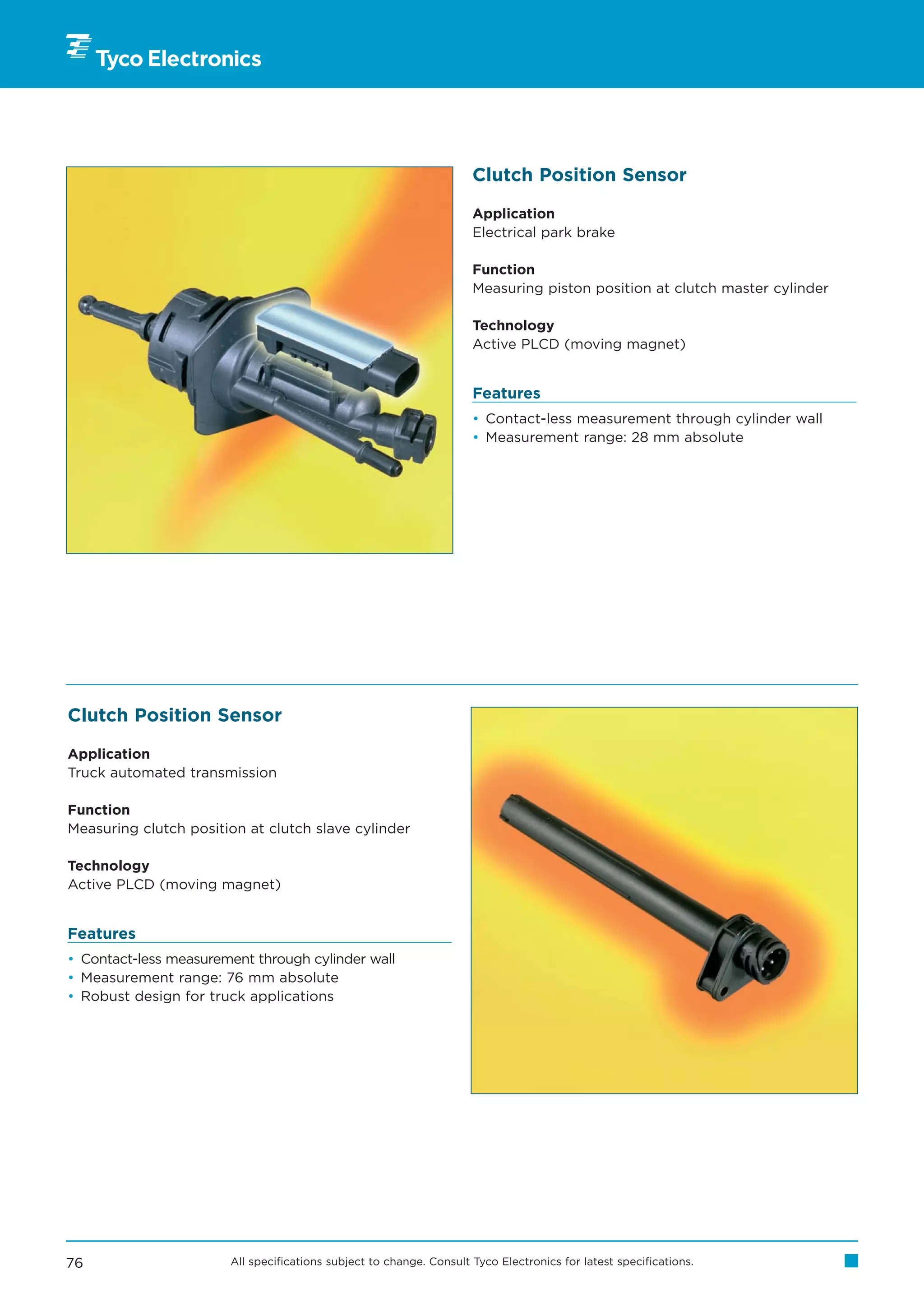 Clutch Position Sensor

                                                                     Application
                                                                     Electrical park brake

                                                                     Function
                                                                     Measuring piston position at clutch master cylinder

                                                                     Technology
                                                                     Active PLCD (moving magnet)


                                                                     Features
                                                                     • Contact-less measurement through cylinder wall
                                                                     • Measurement range: 28 mm absolute




Clutch Position Sensor

Application
Truck automated transmission

Function
Measuring clutch position at clutch slave cylinder

Technology
Active PLCD (moving magnet)


Features
• Contact-less measurement through cylinder wall
• Measurement range: 76 mm absolute
• Robust design for truck applications




76                     All specifications subject to change. Consult Tyco Electronics for latest specifications.
 