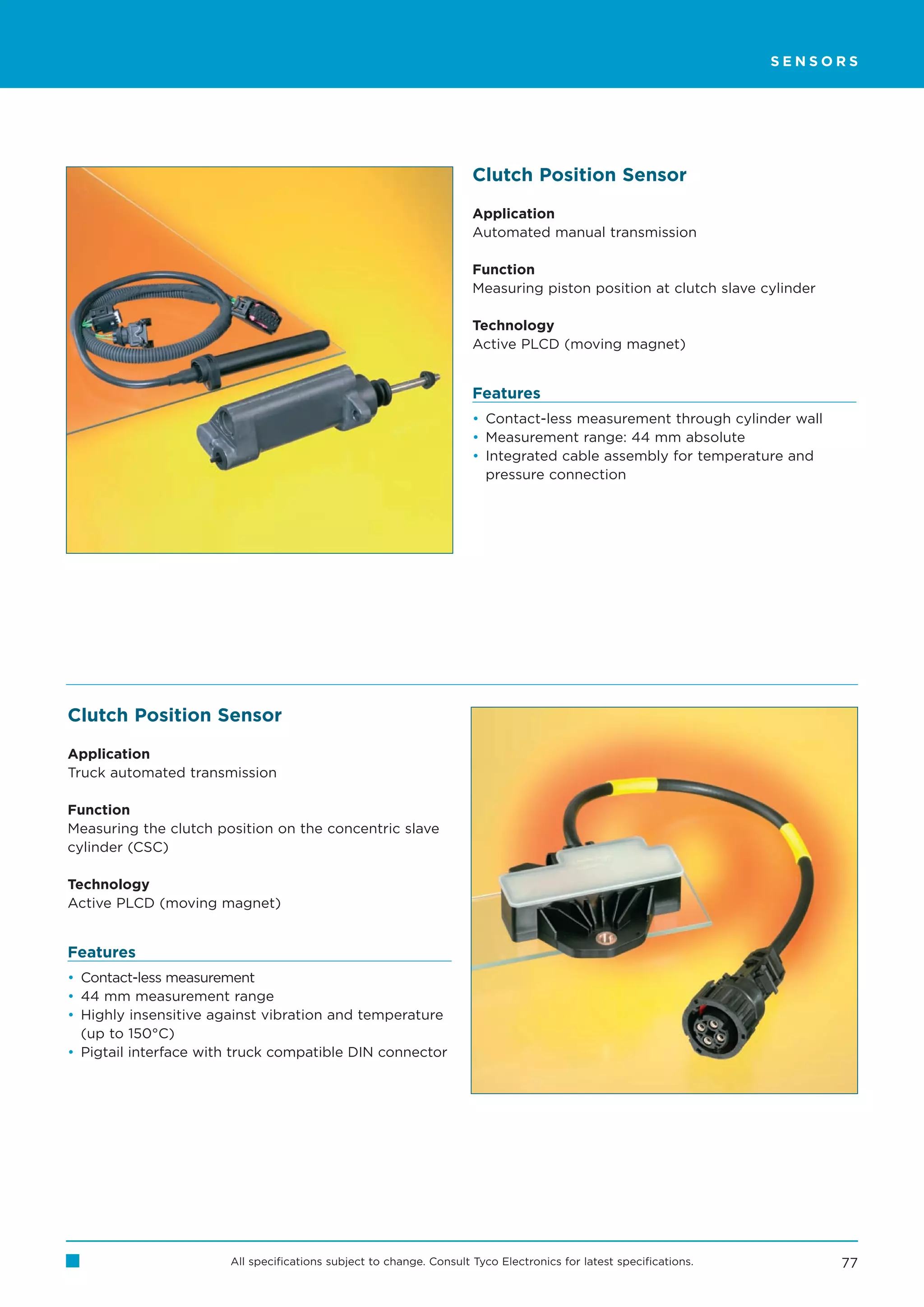 SENSORS




                                                                     Clutch Position Sensor

                                                                     Application
                                                                     Automated manual transmission

                                                                     Function
                                                                     Measuring piston position at clutch slave cylinder

                                                                     Technology
                                                                     Active PLCD (moving magnet)


                                                                     Features
                                                                     • Contact-less measurement through cylinder wall
                                                                     • Measurement range: 44 mm absolute
                                                                     • Integrated cable assembly for temperature and
                                                                       pressure connection




Clutch Position Sensor

Application
Truck automated transmission

Function
Measuring the clutch position on the concentric slave
cylinder (CSC)

Technology
Active PLCD (moving magnet)


Features
• Contact-less measurement
• 44 mm measurement range
• Highly insensitive against vibration and temperature
  (up to 150°C)
• Pigtail interface with truck compatible DIN connector




                       All specifications subject to change. Consult Tyco Electronics for latest specifications.          77
 