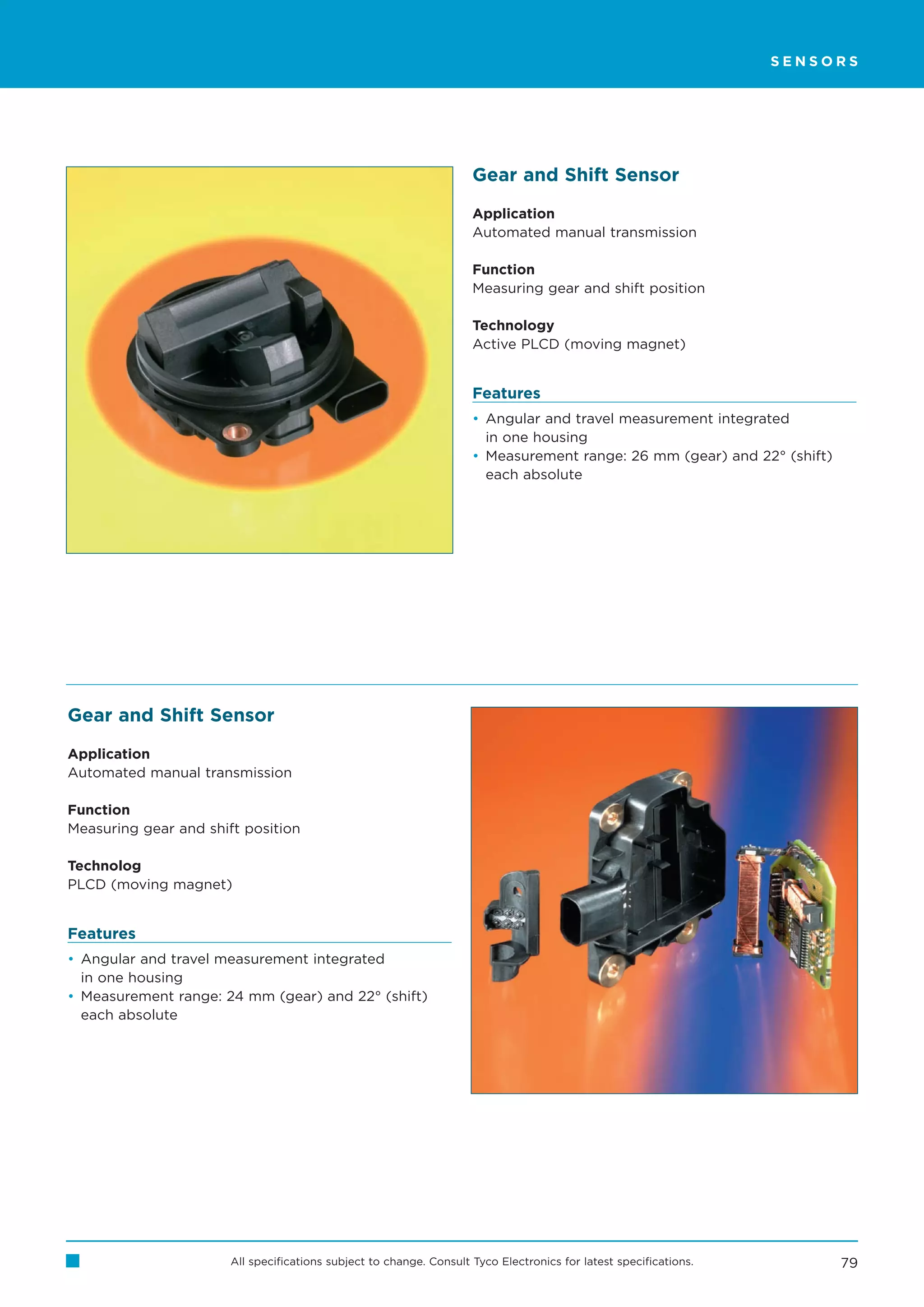 SENSORS




                                                                     Gear and Shift Sensor

                                                                     Application
                                                                     Automated manual transmission

                                                                     Function
                                                                     Measuring gear and shift position

                                                                     Technology
                                                                     Active PLCD (moving magnet)


                                                                     Features
                                                                     • Angular and travel measurement integrated
                                                                       in one housing
                                                                     • Measurement range: 26 mm (gear) and 22° (shift)
                                                                       each absolute




Gear and Shift Sensor

Application
Automated manual transmission

Function
Measuring gear and shift position

Technolog
PLCD (moving magnet)


Features
• Angular and travel measurement integrated
  in one housing
• Measurement range: 24 mm (gear) and 22° (shift)
  each absolute




                       All specifications subject to change. Consult Tyco Electronics for latest specifications.         79
 