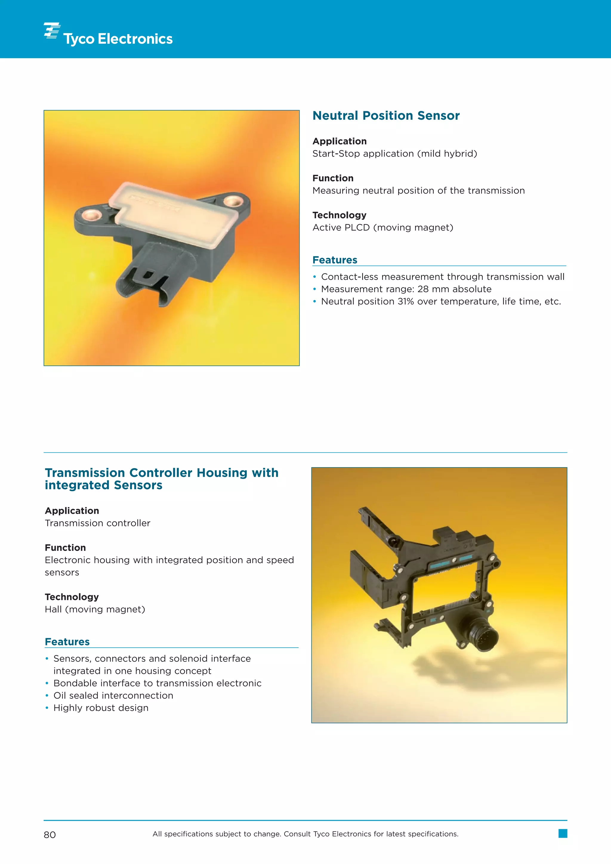 Neutral Position Sensor

                                                                        Application
                                                                        Start-Stop application (mild hybrid)

                                                                        Function
                                                                        Measuring neutral position of the transmission

                                                                        Technology
                                                                        Active PLCD (moving magnet)


                                                                        Features
                                                                        • Contact-less measurement through transmission wall
                                                                        • Measurement range: 28 mm absolute
                                                                        • Neutral position ±1% over temperature, life time, etc.




Transmission Controller Housing with
integrated Sensors

Application
Transmission controller

Function
Electronic housing with integrated position and speed
sensors

Technology
Hall (moving magnet)


Features
• Sensors, connectors and solenoid interface
  integrated in one housing concept
• Bondable interface to transmission electronic
• Oil sealed interconnection
• Highly robust design




80                        All specifications subject to change. Consult Tyco Electronics for latest specifications.
 