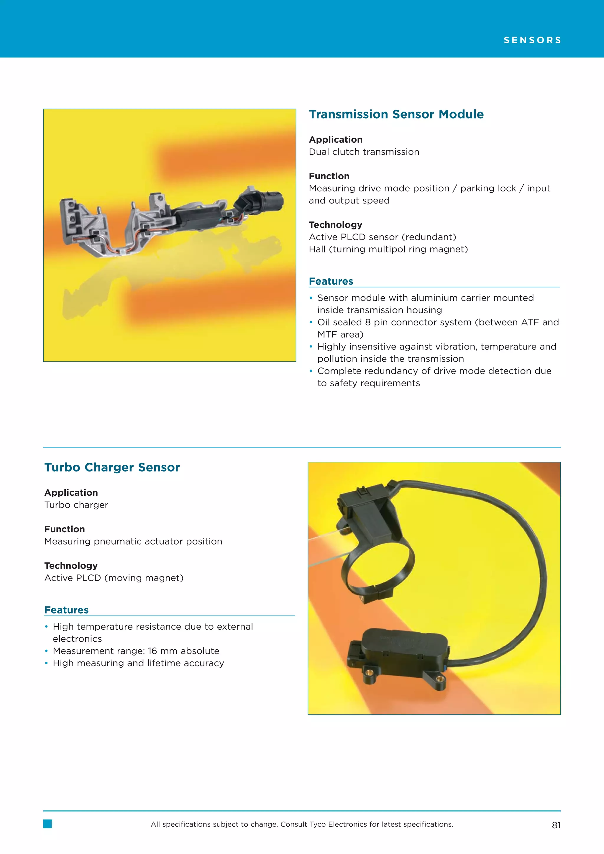SENSORS




                                                                    Transmission Sensor Module

                                                                    Application
                                                                    Dual clutch transmission

                                                                    Function
                                                                    Measuring drive mode position / parking lock / input
                                                                    and output speed

                                                                    Technology
                                                                    Active PLCD sensor (redundant)
                                                                    Hall (turning multipol ring magnet)


                                                                    Features
                                                                    • Sensor module with aluminium carrier mounted
                                                                      inside transmission housing
                                                                    • Oil sealed 8 pin connector system (between ATF and
                                                                      MTF area)
                                                                    • Highly insensitive against vibration, temperature and
                                                                      pollution inside the transmission
                                                                    • Complete redundancy of drive mode detection due
                                                                      to safety requirements




Turbo Charger Sensor

Application
Turbo charger

Function
Measuring pneumatic actuator position

Technology
Active PLCD (moving magnet)


Features
• High temperature resistance due to external
  electronics
• Measurement range: 16 mm absolute
• High measuring and lifetime accuracy




                      All specifications subject to change. Consult Tyco Electronics for latest specifications.            81
 