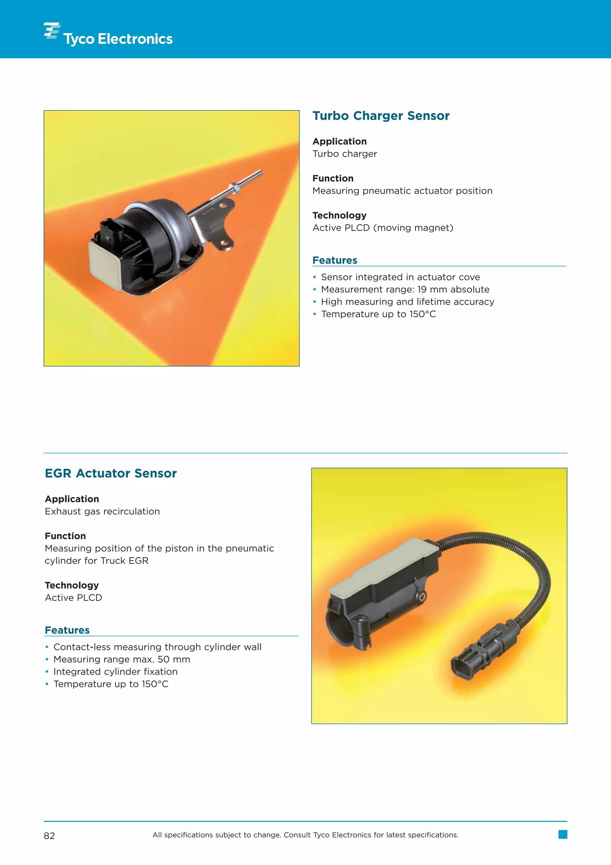 Turbo Charger Sensor

                                                                      Application
                                                                      Turbo charger

                                                                      Function
                                                                      Measuring pneumatic actuator position

                                                                      Technology
                                                                      Active PLCD (moving magnet)


                                                                      Features
                                                                      •   Sensor integrated in actuator cove
                                                                      •   Measurement range: 19 mm absolute
                                                                      •   High measuring and lifetime accuracy
                                                                      •   Temperature up to 150°C




EGR Actuator Sensor

Application
Exhaust gas recirculation

Function
Measuring position of the piston in the pneumatic
cylinder for Truck EGR

Technology
Active PLCD


Features
•   Contact-less measuring through cylinder wall
•   Measuring range max. 50 mm
•   Integrated cylinder fixation
•   Temperature up to 150°C




82                      All specifications subject to change. Consult Tyco Electronics for latest specifications.
 