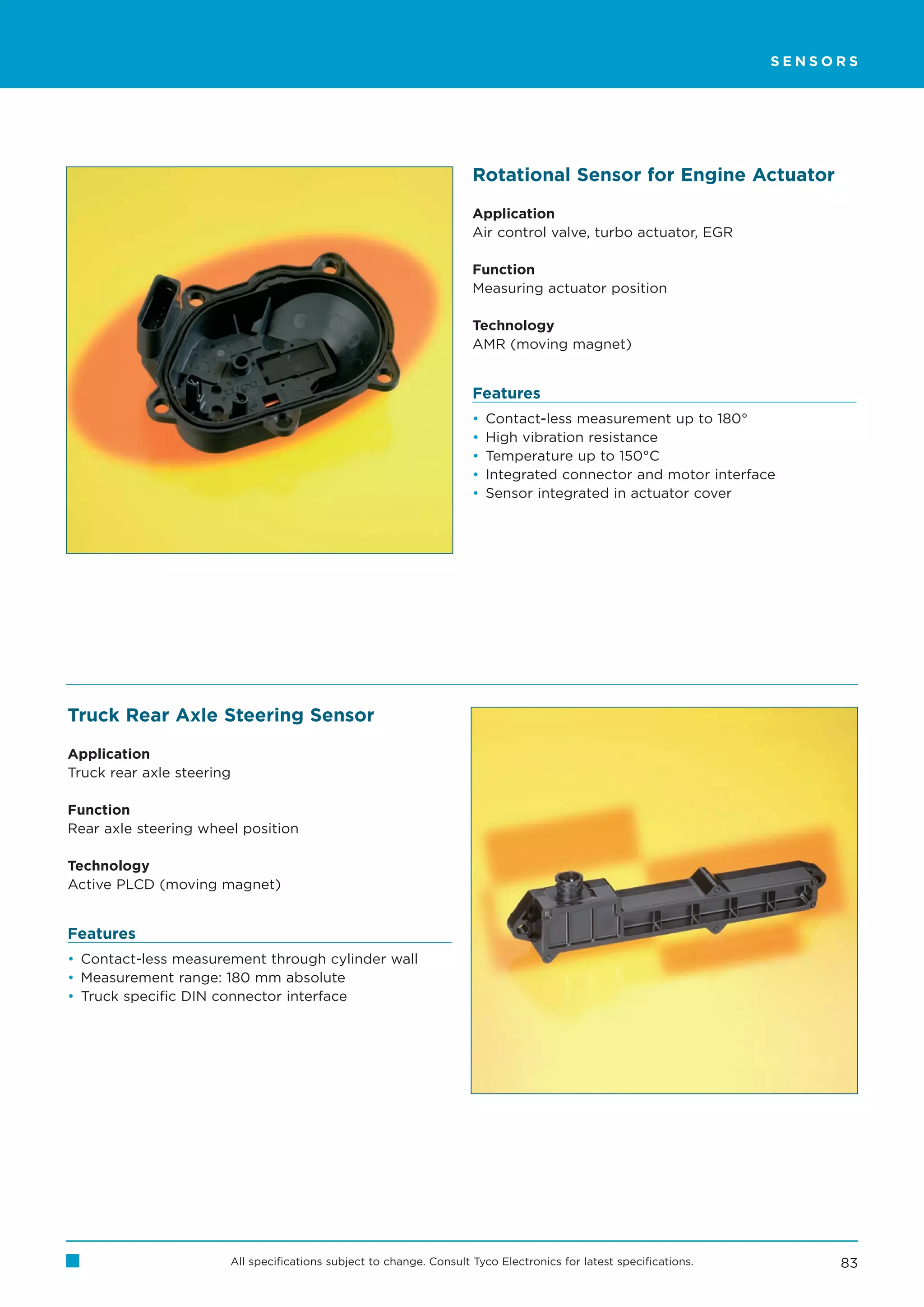 SENSORS




                                                                     Rotational Sensor for Engine Actuator

                                                                     Application
                                                                     Air control valve, turbo actuator, EGR

                                                                     Function
                                                                     Measuring actuator position

                                                                     Technology
                                                                     AMR (moving magnet)


                                                                     Features
                                                                     •   Contact-less measurement up to 180°
                                                                     •   High vibration resistance
                                                                     •   Temperature up to 150°C
                                                                     •   Integrated connector and motor interface
                                                                     •   Sensor integrated in actuator cover




Truck Rear Axle Steering Sensor

Application
Truck rear axle steering

Function
Rear axle steering wheel position

Technology
Active PLCD (moving magnet)


Features
• Contact-less measurement through cylinder wall
• Measurement range: 180 mm absolute
• Truck specific DIN connector interface




                       All specifications subject to change. Consult Tyco Electronics for latest specifications.        83
 