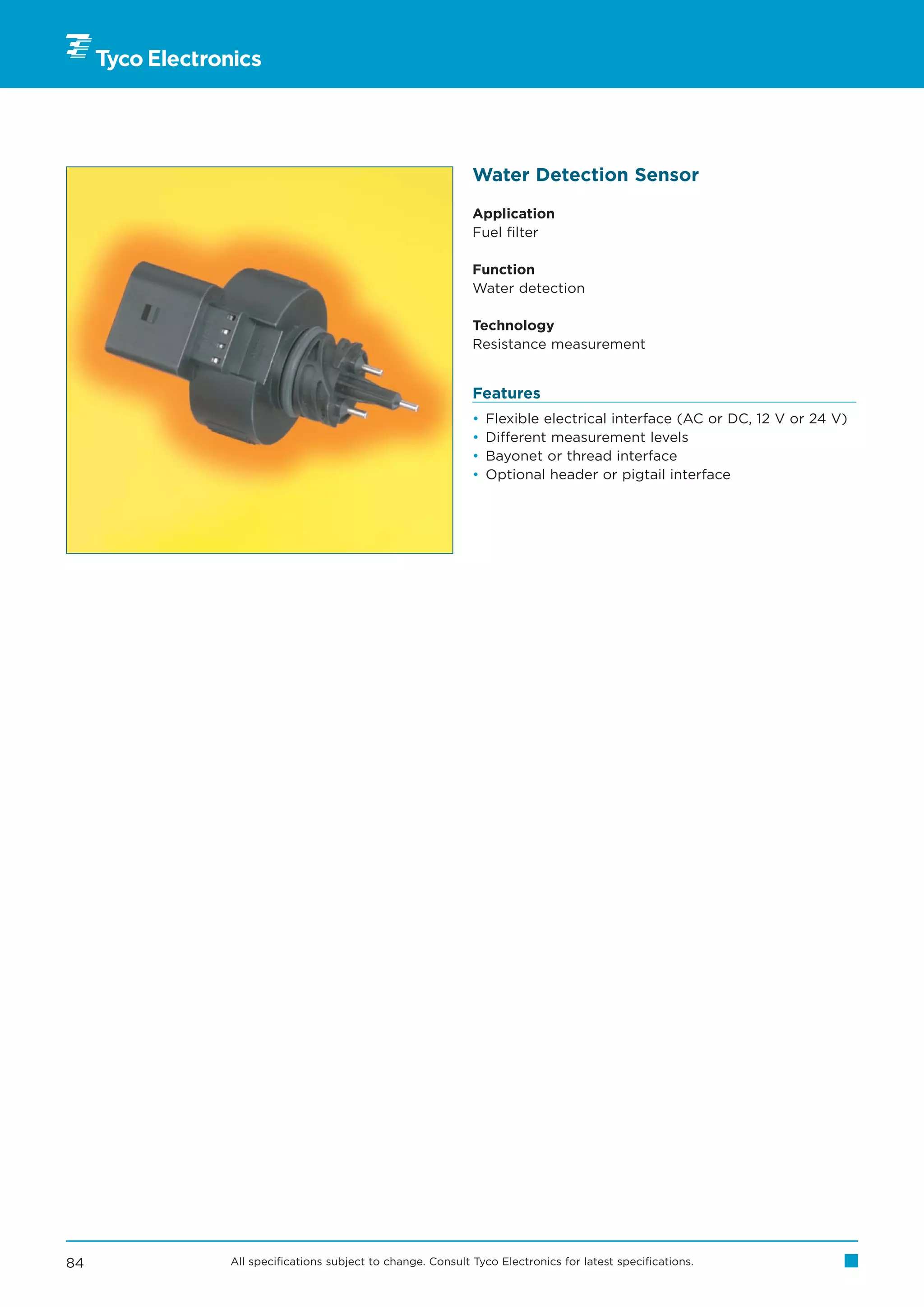 Water Detection Sensor

                                                   Application
                                                   Fuel filter

                                                   Function
                                                   Water detection

                                                   Technology
                                                   Resistance measurement


                                                   Features
                                                   •   Flexible electrical interface (AC or DC, 12 V or 24 V)
                                                   •   Different measurement levels
                                                   •   Bayonet or thread interface
                                                   •   Optional header or pigtail interface




84   All specifications subject to change. Consult Tyco Electronics for latest specifications.
 