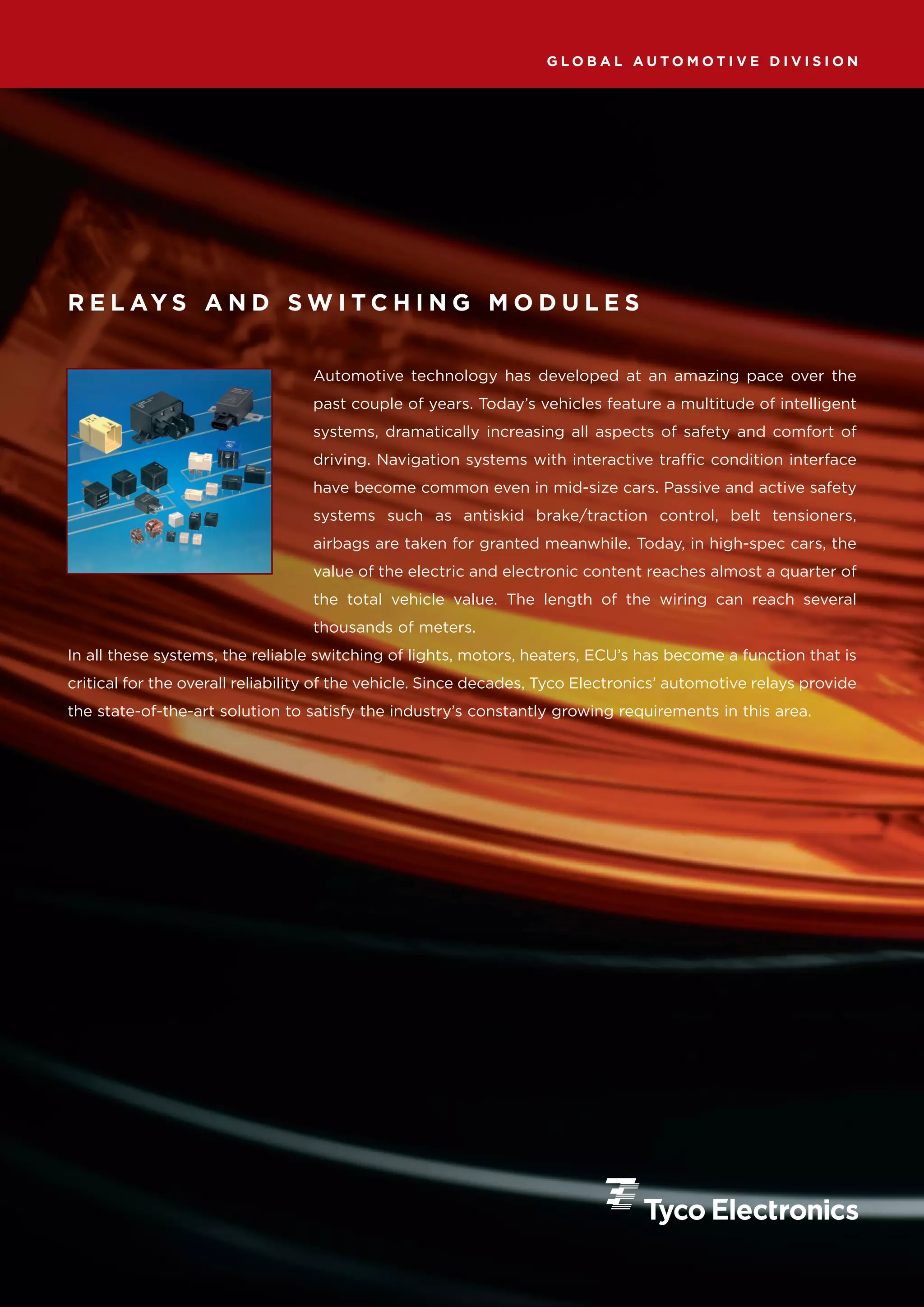 GLOBAL AUTOMOTIVE DIVISION




R E L AY S A N D S W I T C H I N G M O D U L E S


                                  Automotive technology has developed at an amazing pace over the
                                  past couple of years. Today’s vehicles feature a multitude of intelligent
                                  systems, dramatically increasing all aspects of safety and comfort of
                                  driving. Navigation systems with interactive traffic condition interface
                                  have become common even in mid-size cars. Passive and active safety
                                  systems such as antiskid brake/traction control, belt tensioners,
                                  airbags are taken for granted meanwhile. Today, in high-spec cars, the
                                  value of the electric and electronic content reaches almost a quarter of
                                  the total vehicle value. The length of the wiring can reach several
                                  thousands of meters.
In all these systems, the reliable switching of lights, motors, heaters, ECU’s has become a function that is
critical for the overall reliability of the vehicle. Since decades, Tyco Electronics’ automotive relays provide
the state-of-the-art solution to satisfy the industry’s constantly growing requirements in this area.
 
