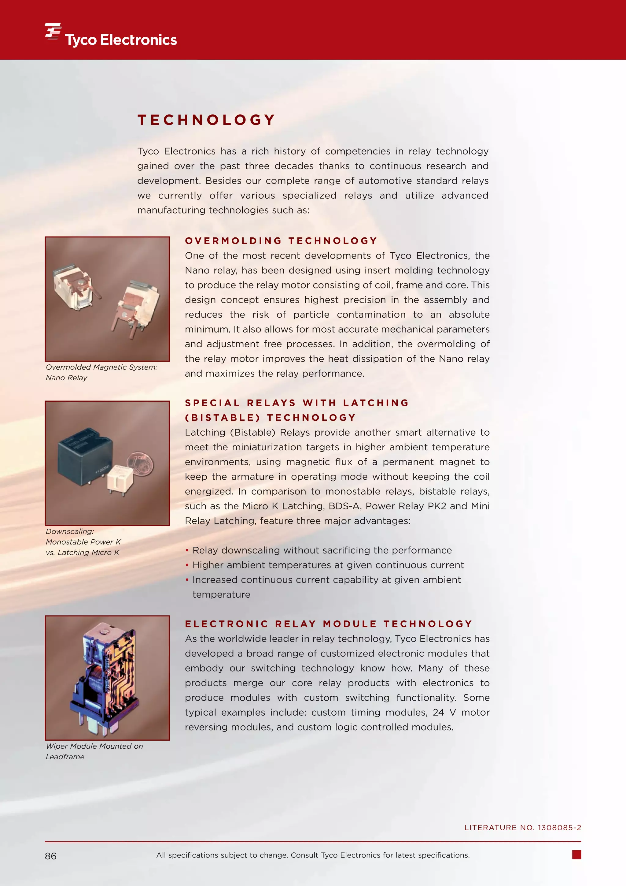 TECHNOLOGY
                       Tyco Electronics has a rich history of competencies in relay technology
                       gained over the past three decades thanks to continuous research and
                       development. Besides our complete range of automotive standard relays
                       we currently offer various specialized relays and utilize advanced
                       manufacturing technologies such as:


                                  OVERMOLDING TECHNOLOGY
                                  One of the most recent developments of Tyco Electronics, the
                                  Nano relay, has been designed using insert molding technology
                                  to produce the relay motor consisting of coil, frame and core. This
                                  design concept ensures highest precision in the assembly and
                                  reduces the risk of particle contamination to an absolute
                                  minimum. It also allows for most accurate mechanical parameters
                                  and adjustment free processes. In addition, the overmolding of
                                  the relay motor improves the heat dissipation of the Nano relay
Overmolded Magnetic System:
Nano Relay                        and maximizes the relay performance.


                                  S P E C I A L R E L AY S W I T H L AT C H I N G
                                  ( B I S TA B L E ) T E C H N O L O G Y
                                  Latching (Bistable) Relays provide another smart alternative to
                                  meet the miniaturization targets in higher ambient temperature
                                  environments, using magnetic flux of a permanent magnet to
                                  keep the armature in operating mode without keeping the coil
                                  energized. In comparison to monostable relays, bistable relays,
                                  such as the Micro K Latching, BDS-A, Power Relay PK2 and Mini
                                  Relay Latching, feature three major advantages:
Downscaling:
Monostable Power K
vs. Latching Micro K              • Relay downscaling without sacrificing the performance
                                  • Higher ambient temperatures at given continuous current
                                  • Increased continuous current capability at given ambient
                                    temperature


                                  E L E C T R O N I C R E L AY M O D U L E T E C H N O L O G Y
                                  As the worldwide leader in relay technology, Tyco Electronics has
                                  developed a broad range of customized electronic modules that
                                  embody our switching technology know how. Many of these
                                  products merge our core relay products with electronics to
                                  produce modules with custom switching functionality. Some
                                  typical examples include: custom timing modules, 24 V motor
                                  reversing modules, and custom logic controlled modules.
Wiper Module Mounted on
Leadframe




                                                                                                                 LITERATURE NO. 1308085-2


86                        All specifications subject to change. Consult Tyco Electronics for latest specifications.
 