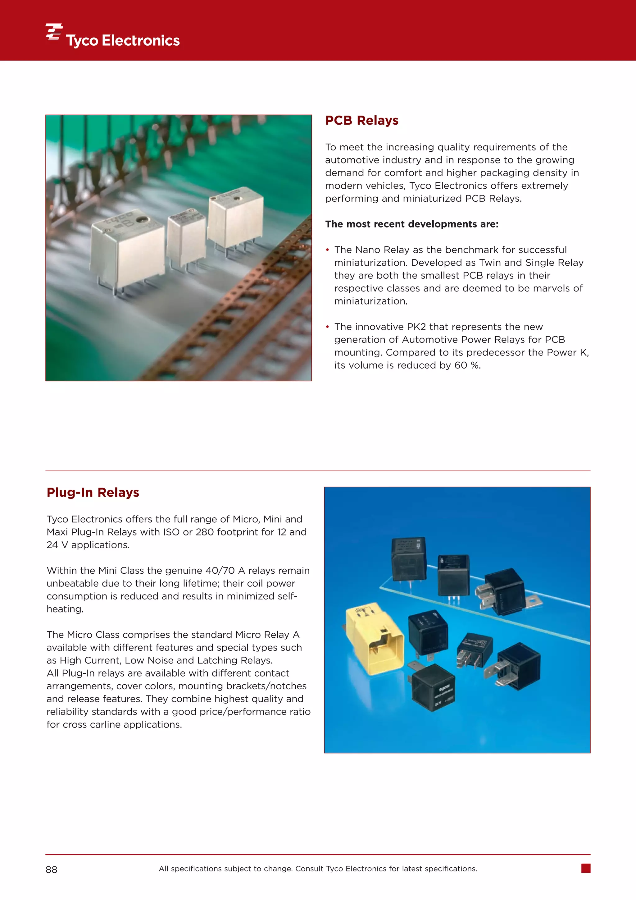 PCB Relays

                                                                      To meet the increasing quality requirements of the
                                                                      automotive industry and in response to the growing
                                                                      demand for comfort and higher packaging density in
                                                                      modern vehicles, Tyco Electronics offers extremely
                                                                      performing and miniaturized PCB Relays.

                                                                      The most recent developments are:

                                                                      • The Nano Relay as the benchmark for successful
                                                                        miniaturization. Developed as Twin and Single Relay
                                                                        they are both the smallest PCB relays in their
                                                                        respective classes and are deemed to be marvels of
                                                                        miniaturization.

                                                                      • The innovative PK2 that represents the new
                                                                        generation of Automotive Power Relays for PCB
                                                                        mounting. Compared to its predecessor the Power K,
                                                                        its volume is reduced by 60 %.




Plug-In Relays

Tyco Electronics offers the full range of Micro, Mini and
Maxi Plug-In Relays with ISO or 280 footprint for 12 and
24 V applications.

Within the Mini Class the genuine 40/70 A relays remain
unbeatable due to their long lifetime; their coil power
consumption is reduced and results in minimized self-
heating.

The Micro Class comprises the standard Micro Relay A
available with different features and special types such
as High Current, Low Noise and Latching Relays.
All Plug-In relays are available with different contact
arrangements, cover colors, mounting brackets/notches
and release features. They combine highest quality and
reliability standards with a good price/performance ratio
for cross carline applications.




88                      All specifications subject to change. Consult Tyco Electronics for latest specifications.
 