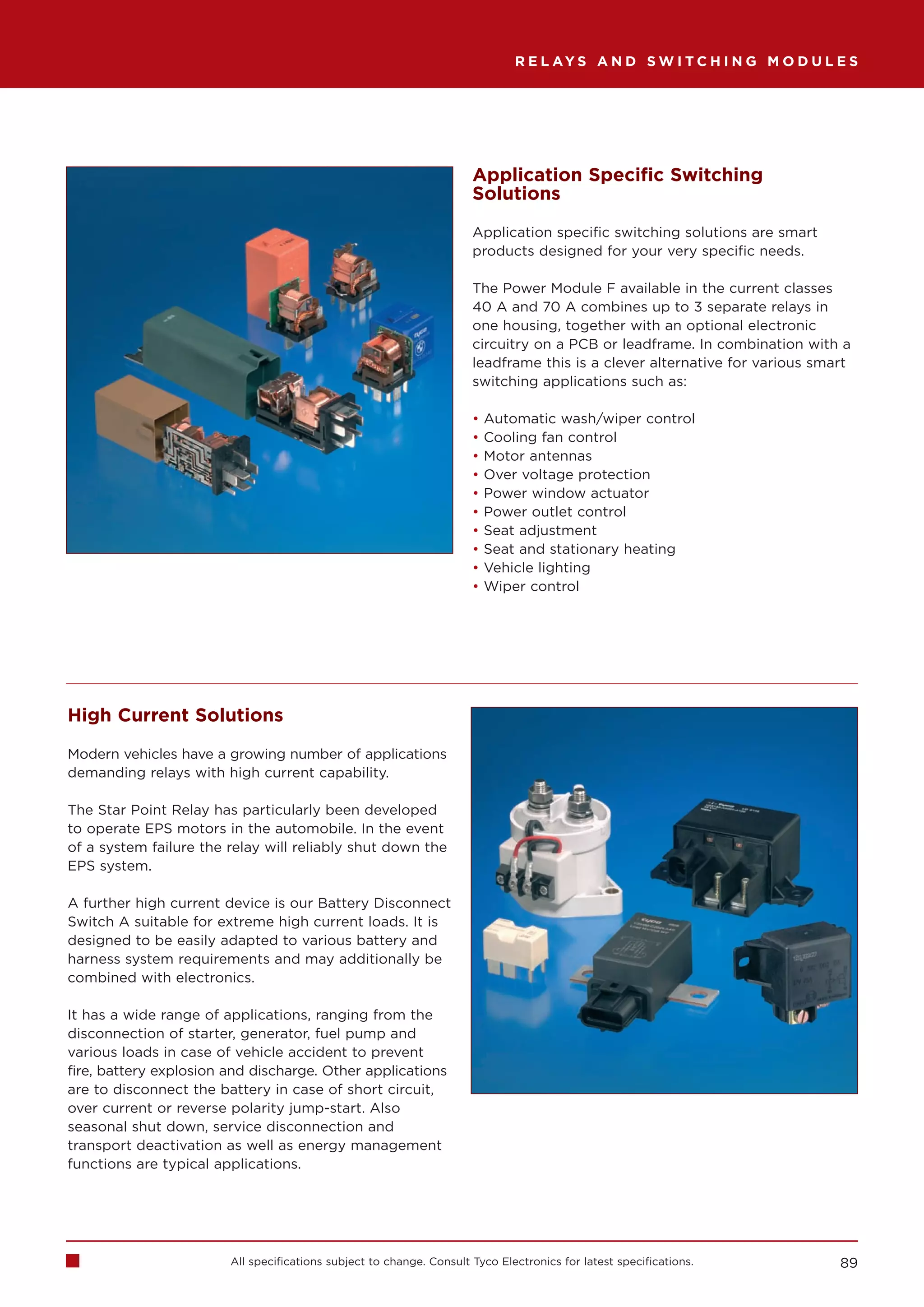 R E L AY S A N D S W I T C H I N G M O D U L E S




                                                                      Application Specific Switching
                                                                      Solutions

                                                                      Application specific switching solutions are smart
                                                                      products designed for your very specific needs.

                                                                      The Power Module F available in the current classes
                                                                      40 A and 70 A combines up to 3 separate relays in
                                                                      one housing, together with an optional electronic
                                                                      circuitry on a PCB or leadframe. In combination with a
                                                                      leadframe this is a clever alternative for various smart
                                                                      switching applications such as:

                                                                      •   Automatic wash/wiper control
                                                                      •   Cooling fan control
                                                                      •   Motor antennas
                                                                      •   Over voltage protection
                                                                      •   Power window actuator
                                                                      •   Power outlet control
                                                                      •   Seat adjustment
                                                                      •   Seat and stationary heating
                                                                      •   Vehicle lighting
                                                                      •   Wiper control




High Current Solutions

Modern vehicles have a growing number of applications
demanding relays with high current capability.

The Star Point Relay has particularly been developed
to operate EPS motors in the automobile. In the event
of a system failure the relay will reliably shut down the
EPS system.

A further high current device is our Battery Disconnect
Switch A suitable for extreme high current loads. It is
designed to be easily adapted to various battery and
harness system requirements and may additionally be
combined with electronics.

It has a wide range of applications, ranging from the
disconnection of starter, generator, fuel pump and
various loads in case of vehicle accident to prevent
fire, battery explosion and discharge. Other applications
are to disconnect the battery in case of short circuit,
over current or reverse polarity jump-start. Also
seasonal shut down, service disconnection and
transport deactivation as well as energy management
functions are typical applications.




                        All specifications subject to change. Consult Tyco Electronics for latest specifications.           89
 