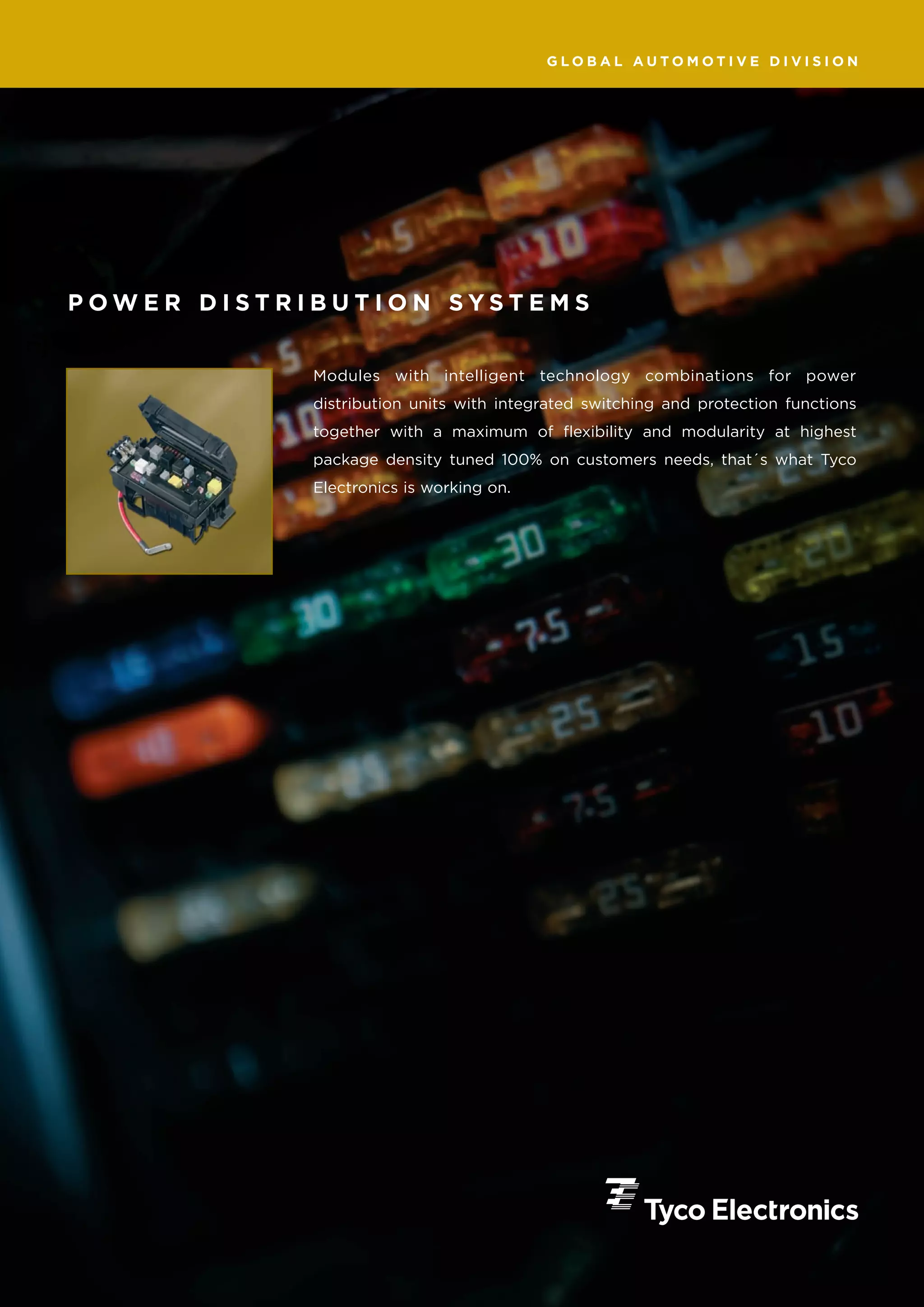 GLOBAL AUTOMOTIVE DIVISION




POWER DISTRIBUTION SYSTEMS


            Modules with intelligent technology combinations for power
            distribution units with integrated switching and protection functions
            together with a maximum of flexibility and modularity at highest
            package density tuned 100% on customers needs, that´s what Tyco
            Electronics is working on.
 